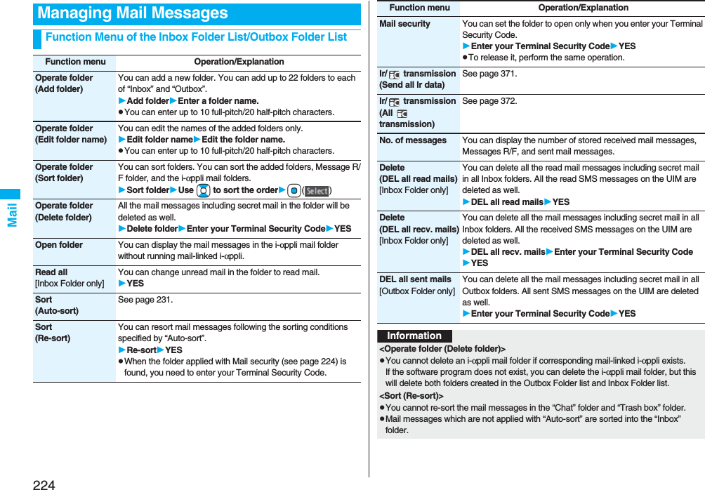 224MailManaging Mail MessagesFunction Menu of the Inbox Folder List/Outbox Folder ListFunction menu Operation/ExplanationOperate folder(Add folder)You can add a new folder. You can add up to 22 folders to each of “Inbox” and “Outbox”.Add folderEnter a folder name.pYou can enter up to 10 full-pitch/20 half-pitch characters.Operate folder(Edit folder name)You can edit the names of the added folders only.Edit folder nameEdit the folder name.pYou can enter up to 10 full-pitch/20 half-pitch characters.Operate folder(Sort folder)You can sort folders. You can sort the added folders, Message R/F folder, and the i-αppli mail folders.Sort folderUse Bo to sort the orderOo()Operate folder(Delete folder)All the mail messages including secret mail in the folder will be deleted as well.Delete folderEnter your Terminal Security CodeYESOpen folder You can display the mail messages in the i-αppli mail folder without running mail-linked i-αppli.Read all[Inbox Folder only]You can change unread mail in the folder to read mail.YESSort(Auto-sort)See page 231.Sort(Re-sort)You can resort mail messages following the sorting conditions specified by “Auto-sort”.Re-sortYESpWhen the folder applied with Mail security (see page 224) is found, you need to enter your Terminal Security Code.Mail security You can set the folder to open only when you enter your Terminal Security Code.Enter your Terminal Security CodeYESpTo release it, perform the same operation.Ir/  transmission(Send all Ir data)See page 371.Ir/  transmission(All  transmission)See page 372.No. of messages You can display the number of stored received mail messages, Messages R/F, and sent mail messages.Delete(DEL all read mails)[Inbox Folder only]You can delete all the read mail messages including secret mail in all Inbox folders. All the read SMS messages on the UIM are deleted as well.DEL all read mailsYESDelete(DEL all recv. mails)[Inbox Folder only]You can delete all the mail messages including secret mail in all Inbox folders. All the received SMS messages on the UIM are deleted as well.DEL all recv. mailsEnter your Terminal Security CodeYESDEL all sent mails[Outbox Folder only]You can delete all the mail messages including secret mail in all Outbox folders. All sent SMS messages on the UIM are deleted as well.Enter your Terminal Security CodeYESFunction menu Operation/ExplanationInformation&lt;Operate folder (Delete folder)&gt;pYou cannot delete an i-αppli mail folder if corresponding mail-linked i-αppli exists.If the software program does not exist, you can delete the i-αppli mail folder, but this will delete both folders created in the Outbox Folder list and Inbox Folder list.&lt;Sort (Re-sort)&gt;pYou cannot re-sort the mail messages in the “Chat” folder and “Trash box” folder.pMail messages which are not applied with “Auto-sort” are sorted into the “Inbox” folder.