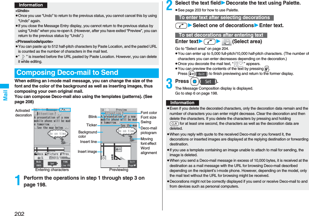 202MailWhen editing an i-mode mail message, you can change the size of the font and the color of the background as well as inserting images, thus composing your own original mail. You can compose Deco-mail also using the templates (patterns). (See page 208)1Perform the operations in step 1 through step 3 on page 198.Information&lt;Undo&gt;pOnce you use “Undo” to return to the previous status, you cannot cancel this by using “Undo” again.pIf you close the Message Entry display, you cannot return to the previous status by using “Undo” when you re-open it. (However, after you have exited “Preview”, you can return to the previous status by “Undo”.)&lt;Phrase/code/quote&gt;pYou can paste up to 512 half-pitch characters by Paste Location, and the pasted URL is counted as the number of characters in the mail text.p“ ” is inserted before the URL pasted by Paste Location. However, you can delete it while editing.Composing Deco-mail to SendEntering charactersActivated decorationPreviewingFont colorFont sizeSwingMoving font effect Word alignmentDeco-mailpictogramTickerBlinkBackgroundcolorInsert lineInsert image2Select the text fieldDecorate the text using Palette.pSee page 203 for how to use Palette.dSelect one of decorationsEnter text.Enter textd(Select area)Go to “Select area” on page 204.pYou can enter up to 5,000 full-pitch/10,000 half-pitch characters. (The number of characters you can enter decreases depending on the decoration.)pOnce you decorate the mail text, “ ” appears.pYou can preview the contents of the text by pressing p.Press i( ) to finish previewing and return to the former display.3Press Oo().The Message Composition display is displayed.Go to step 6 on page 198.To enter text after selecting decorationsTo set decorations after entering textInformationpEven if you delete the decorated characters, only the decoration data remain and the number of characters you can enter might decrease. Clear the decoration and then delete the characters. If you delete the characters by pressing and holding -r for at least one second, the characters as well as the decoration data are deleted.pWhen you reply with quote to the received Deco-mail or you forward it, the decorations or inserted images are displayed at the replying destination or forwarding destination.pIf you use a template containing an image unable to attach to mail for sending, the image is deleted.pWhen you send a Deco-mail message in excess of 10,000 bytes, it is received at the destination as a mail message with the URL for browsing Deco-mail described depending on the recipient’s i-mode phone. However, depending on the model, only the mail text without the URL for browsing might be received.pDecorations might not be correctly displayed if you send or receive Deco-mail to and from devices such as personal computers.