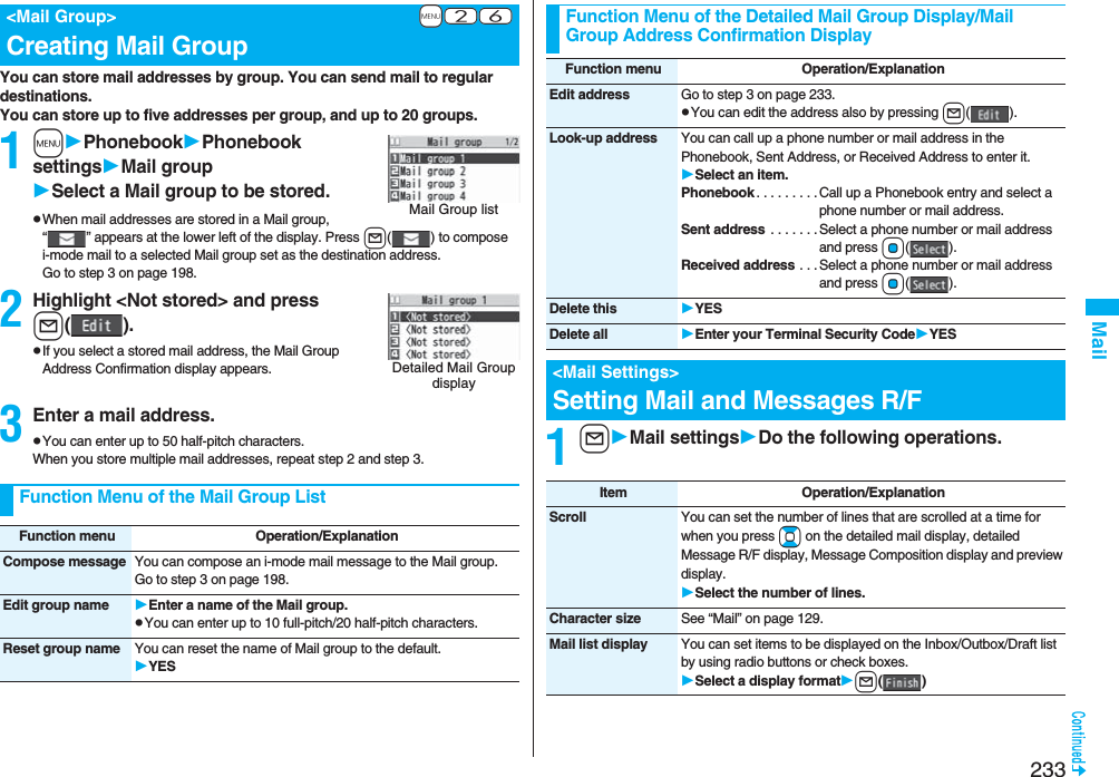 233MailYou can store mail addresses by group. You can send mail to regular destinations.You can store up to five addresses per group, and up to 20 groups.1mPhonebookPhonebook settingsMail groupSelect a Mail group to be stored.pWhen mail addresses are stored in a Mail group, “ ” appears at the lower left of the display. Press l( ) to compose i-mode mail to a selected Mail group set as the destination address.Go to step 3 on page 198.2Highlight &lt;Not stored&gt; and pressl().pIf you select a stored mail address, the Mail Group Address Confirmation display appears.3Enter a mail address.pYou can enter up to 50 half-pitch characters.When you store multiple mail addresses, repeat step 2 and step 3.+m-2-6 &lt;Mail Group&gt;Creating Mail GroupMail Group listDetailed Mail Group displayFunction Menu of the Mail Group ListFunction menu Operation/ExplanationCompose message You can compose an i-mode mail message to the Mail group.Go to step 3 on page 198.Edit group name Enter a name of the Mail group.pYou can enter up to 10 full-pitch/20 half-pitch characters.Reset group name You can reset the name of Mail group to the default.YES1lMail settingsDo the following operations.Function Menu of the Detailed Mail Group Display/Mail Group Address Confirmation DisplayFunction menu Operation/ExplanationEdit address Go to step 3 on page 233.pYou can edit the address also by pressing l().Look-up address You can call up a phone number or mail address in the Phonebook, Sent Address, or Received Address to enter it.Select an item.Phonebook . . . . . . . . .Call up a Phonebook entry and select a phone number or mail address.Sent address  . . . . . . .Select a phone number or mail address and press Oo().Received address . . . Select a phone number or mail address and press Oo().Delete this YESDelete all Enter your Terminal Security CodeYES&lt;Mail Settings&gt;Setting Mail and Messages R/FItem Operation/ExplanationScroll You can set the number of lines that are scrolled at a time for when you press Bo on the detailed mail display, detailed Message R/F display, Message Composition display and preview display.Select the number of lines.Character size See “Mail” on page 129.Mail list display You can set items to be displayed on the Inbox/Outbox/Draft list by using radio buttons or check boxes.Select a display formatl()