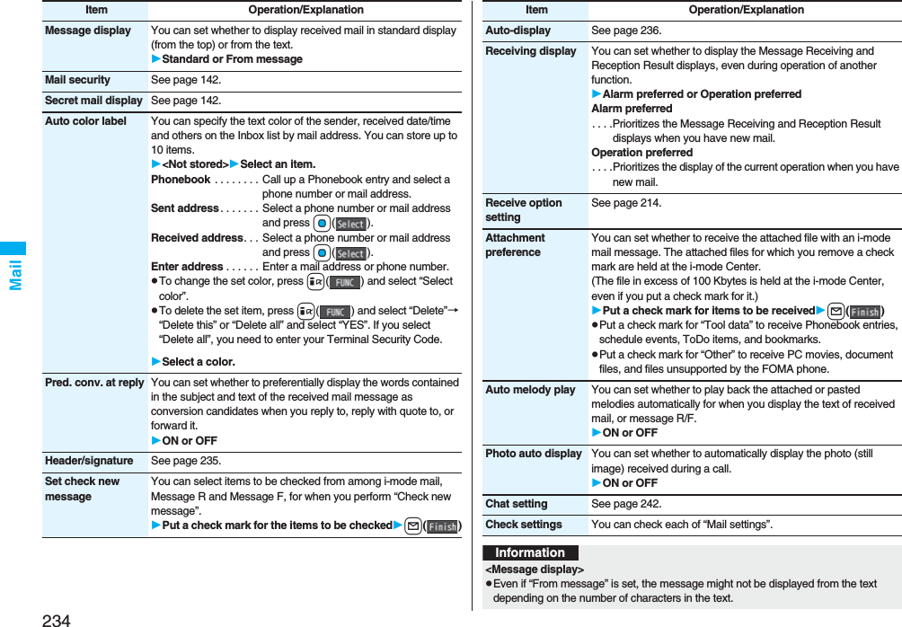 234MailMessage display You can set whether to display received mail in standard display (from the top) or from the text.Standard or From messageMail security See page 142.Secret mail display See page 142.Auto color label You can specify the text color of the sender, received date/time and others on the Inbox list by mail address. You can store up to 10 items.&lt;Not stored&gt;Select an item.Phonebook  . . . . . . . . Call up a Phonebook entry and select a phone number or mail address.Sent address . . . . . . .  Select a phone number or mail address and press Oo().Received address. . .  Select a phone number or mail address and press Oo().Enter address . . . . . . Enter a mail address or phone number.pTo change the set color, press i( ) and select “Select color”.pTo delete the set item, press i( ) and select “Delete”→ “Delete this” or “Delete all” and select “YES”. If you select “Delete all”, you need to enter your Terminal Security Code.Select a color.Pred. conv. at reply You can set whether to preferentially display the words contained in the subject and text of the received mail message as conversion candidates when you reply to, reply with quote to, or forward it.ON or OFFHeader/signature See page 235.Set check new messageYou can select items to be checked from among i-mode mail, Message R and Message F, for when you perform “Check new message”.Put a check mark for the items to be checkedl()Item Operation/ExplanationAuto-display See page 236.Receiving display You can set whether to display the Message Receiving and Reception Result displays, even during operation of another function.Alarm preferred or Operation preferredAlarm preferred. . . .Prioritizes the Message Receiving and Reception Result displays when you have new mail.Operation preferred. . . .Prioritizes the display of the current operation when you have new mail.Receive option settingSee page 214.Attachment preferenceYou can set whether to receive the attached file with an i-mode mail message. The attached files for which you remove a check mark are held at the i-mode Center.(The file in excess of 100 Kbytes is held at the i-mode Center, even if you put a check mark for it.)Put a check mark for items to be receivedl()pPut a check mark for “Tool data” to receive Phonebook entries, schedule events, ToDo items, and bookmarks.pPut a check mark for “Other” to receive PC movies, document files, and files unsupported by the FOMA phone.Auto melody play You can set whether to play back the attached or pasted melodies automatically for when you display the text of received mail, or message R/F.ON or OFFPhoto auto display You can set whether to automatically display the photo (still image) received during a call.ON or OFFChat setting See page 242.Check settings You can check each of “Mail settings”.Item Operation/ExplanationInformation&lt;Message display&gt;pEven if “From message” is set, the message might not be displayed from the text depending on the number of characters in the text.
