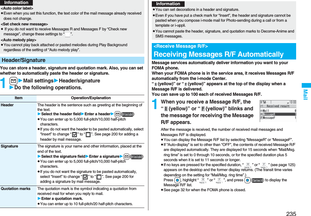 235MailYou can store a header, signature and quotation mark. Also, you can set whether to automatically paste the header or signature.1lMail settingsHeader/signatureDo the following operations.&lt;Auto color label&gt;pEven when you set this function, the text color of the mail message already received does not change.&lt;Set check new message&gt;p If you do not want to receive Messages R and Messages F by “Check new message”, change these settings to “ ”.&lt;Auto melody play&gt;pYou cannot play back attached or pasted melodies during Play Background regardless of the setting of “Auto melody play”.Header/SignatureInformationItem Operation/ExplanationHeader The header is the sentence such as greeting at the beginning of the text.Select the header fieldEnter a headerl()pYou can enter up to 5,000 full-pitch/10,000 half-pitch characters.pIf you do not want the header to be pasted automatically, select “Insert” to change “ ” to “ ”. See page 200 for adding a header by mail message.Signature The signature is your name and other information, placed at the end of the text.Select the signature fieldEnter a signaturel()pYou can enter up to 5,000 full-pitch/10,000 half-pitch characters.pIf you do not want the signature to be pasted automatically, select “Insert” to change “ ” to “ ”. See page 200 for adding a signature by mail message.Quotation marks The quotation mark is the symbol indicating a quotation from received mail for when you reply to mail.Enter a quotation mark.pYou can enter up to 10 full-pitch/20 half-pitch characters.Message services automatically deliver information you want to your FOMA phone.When your FOMA phone is in the service area, it receives Messages R/F automatically from the i-mode Center.“ (yellow)” or “ (yellow)” appears at the top of the display when a Message R/F is delivered.You can save up to 100 each of received Messages R/F.1When you receive a Message R/F, the “ (yellow)” or “ (yellow)” blinks and the message for receiving the Message R/F appears.After the message is received, the number of received mail messages and Messages R/F is displayed.pYou can display the Message R/F list by selecting “MessageR” or “MessageF”.pIf “Auto-display” is set to other than “OFF”, the contents of received Message R/F are displayed automatically. They are displayed for 15 seconds when “Mail/Msg. ring time” is set to 0 through 10 seconds, or for the specified duration plus 5 seconds when it is set to 11 seconds or longer.pIf no keys are pressed for the specified duration, “ ” or “ ” (see page 125) appears on the desktop and the former display returns. (The transit time varies depending on the setting for “Mail/Msg. ring time”.) Press Oo, highlight “ ” or “ ”, and press Oo( ) to display the Message R/F list.pSee page 32 for when the FOMA phone is closed.InformationpYou can set decorations in a header and signature.pEven if you have put a check mark for “Insert”, the header and signature cannot be pasted when you compose i-mode mail for Photo-sending during a call or from a template or i-αppli.pYou cannot paste the header, signature, and quotation marks to Decome-Anime and SMS messages.&lt;Receive Message R/F&gt;Receiving Messages R/F Automatically