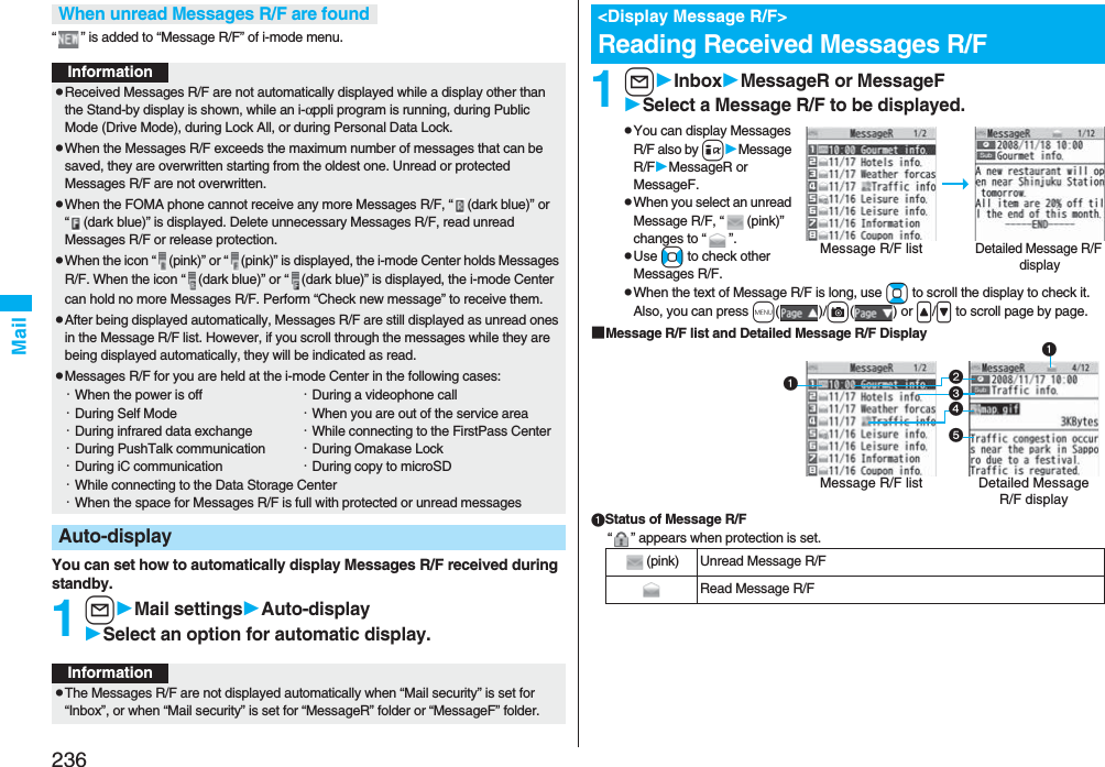 236Mail“ ” is added to “Message R/F” of i-mode menu.You can set how to automatically display Messages R/F received during standby.1lMail settingsAuto-displaySelect an option for automatic display.When unread Messages R/F are foundInformationpReceived Messages R/F are not automatically displayed while a display other than the Stand-by display is shown, while an i-αppli program is running, during Public Mode (Drive Mode), during Lock All, or during Personal Data Lock.pWhen the Messages R/F exceeds the maximum number of messages that can be saved, they are overwritten starting from the oldest one. Unread or protected Messages R/F are not overwritten.pWhen the FOMA phone cannot receive any more Messages R/F, “ (dark blue)” or “ (dark blue)” is displayed. Delete unnecessary Messages R/F, read unread Messages R/F or release protection.pWhen the icon “ (pink)” or “ (pink)” is displayed, the i-mode Center holds Messages R/F. When the icon “ (dark blue)” or “ (dark blue)” is displayed, the i-mode Center can hold no more Messages R/F. Perform “Check new message” to receive them.pAfter being displayed automatically, Messages R/F are still displayed as unread ones in the Message R/F list. However, if you scroll through the messages while they are being displayed automatically, they will be indicated as read.pMessages R/F for you are held at the i-mode Center in the following cases:・When the power is off ・During a videophone call・During Self Mode ・When you are out of the service area・During infrared data exchange ・While connecting to the FirstPass Center・During PushTalk communication ・During Omakase Lock・During iC communication ・During copy to microSD・While connecting to the Data Storage Center・When the space for Messages R/F is full with protected or unread messagesAuto-displayInformationpThe Messages R/F are not displayed automatically when “Mail security” is set for “Inbox”, or when “Mail security” is set for “MessageR” folder or “MessageF” folder.1lInboxMessageR or MessageFSelect a Message R/F to be displayed.pYou can display Messages R/F also by iMessage R/FMessageR or MessageF.pWhen you select an unread Message R/F, “ (pink)” changes to “ ”.pUse No to check other Messages R/F.pWhen the text of Message R/F is long, use Bo to scroll the display to check it. Also, you can press m()/c() or &lt;/&gt; to scroll page by page.■Message R/F list and Detailed Message R/F DisplayStatus of Message R/F“ ” appears when protection is set.&lt;Display Message R/F&gt;Reading Received Messages R/FDetailed Message R/F displayMessage R/F list(pink) Unread Message R/FRead Message R/FDetailed Message R/F displayMessage R/F list