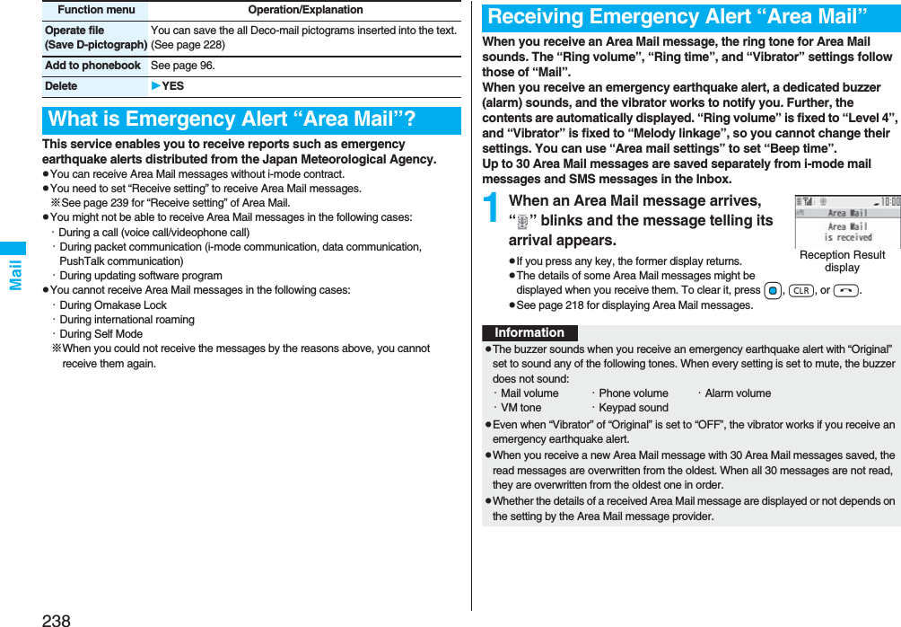 238MailThis service enables you to receive reports such as emergency earthquake alerts distributed from the Japan Meteorological Agency.pYou can receive Area Mail messages without i-mode contract.pYou need to set “Receive setting” to receive Area Mail messages.※See page 239 for “Receive setting” of Area Mail.pYou might not be able to receive Area Mail messages in the following cases:・During a call (voice call/videophone call)・During packet communication (i-mode communication, data communication, PushTalk communication)・During updating software programpYou cannot receive Area Mail messages in the following cases:・During Omakase Lock・During international roaming・During Self Mode※When you could not receive the messages by the reasons above, you cannot receive them again.Operate file(Save D-pictograph)You can save the all Deco-mail pictograms inserted into the text. (See page 228)Add to phonebook See page 96.Delete YESWhat is Emergency Alert “Area Mail”?Function menu Operation/ExplanationWhen you receive an Area Mail message, the ring tone for Area Mail sounds. The “Ring volume”, “Ring time”, and “Vibrator” settings follow those of “Mail”.When you receive an emergency earthquake alert, a dedicated buzzer (alarm) sounds, and the vibrator works to notify you. Further, the contents are automatically displayed. “Ring volume” is fixed to “Level 4”, and “Vibrator” is fixed to “Melody linkage”, so you cannot change their settings. You can use “Area mail settings” to set “Beep time”.Up to 30 Area Mail messages are saved separately from i-mode mail messages and SMS messages in the Inbox.1When an Area Mail message arrives, “ ” blinks and the message telling its arrival appears.pIf you press any key, the former display returns. pThe details of some Area Mail messages might be displayed when you receive them. To clear it, press Oo, r, or h.pSee page 218 for displaying Area Mail messages.Receiving Emergency Alert “Area Mail”Reception Result displayInformationpThe buzzer sounds when you receive an emergency earthquake alert with “Original” set to sound any of the following tones. When every setting is set to mute, the buzzer does not sound:・Mail volume ・Phone volume ・Alarm volume・VM tone ・Keypad soundpEven when “Vibrator” of “Original” is set to “OFF”, the vibrator works if you receive an emergency earthquake alert.pWhen you receive a new Area Mail message with 30 Area Mail messages saved, the read messages are overwritten from the oldest. When all 30 messages are not read, they are overwritten from the oldest one in order.pWhether the details of a received Area Mail message are displayed or not depends on the setting by the Area Mail message provider.