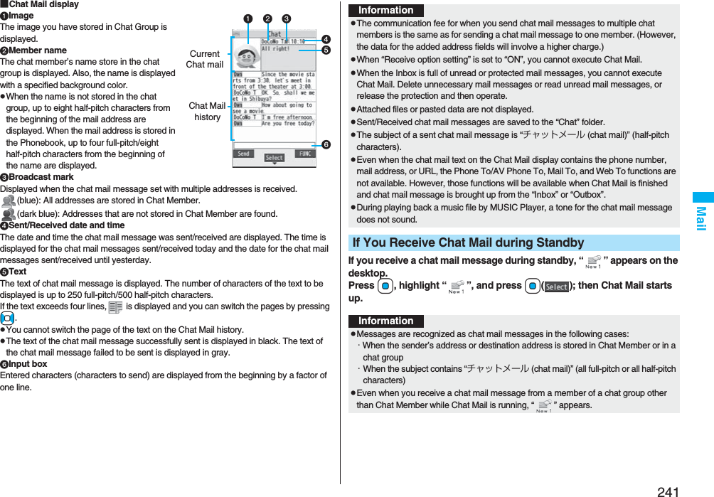 241Mail■Chat Mail displayImageThe image you have stored in Chat Group is displayed.Member nameThe chat member’s name store in the chat group is displayed. Also, the name is displayed with a specified background color.pWhen the name is not stored in the chat group, up to eight half-pitch characters from the beginning of the mail address are displayed. When the mail address is stored in the Phonebook, up to four full-pitch/eight half-pitch characters from the beginning of the name are displayed.Broadcast markDisplayed when the chat mail message set with multiple addresses is received.(blue): All addresses are stored in Chat Member.(dark blue): Addresses that are not stored in Chat Member are found.Sent/Received date and timeThe date and time the chat mail message was sent/received are displayed. The time is displayed for the chat mail messages sent/received today and the date for the chat mail messages sent/received until yesterday.TextThe text of chat mail message is displayed. The number of characters of the text to be displayed is up to 250 full-pitch/500 half-pitch characters.If the text exceeds four lines,  is displayed and you can switch the pages by pressing No.pYou cannot switch the page of the text on the Chat Mail history.pThe text of the chat mail message successfully sent is displayed in black. The text of the chat mail message failed to be sent is displayed in gray.Input boxEntered characters (characters to send) are displayed from the beginning by a factor of one line.Current Chat mailChat Mail historyIf you receive a chat mail message during standby, “ ” appears on the desktop.Press Oo, highlight “ ”, and press Oo( ); then Chat Mail starts up.InformationpThe communication fee for when you send chat mail messages to multiple chat members is the same as for sending a chat mail message to one member. (However, the data for the added address fields will involve a higher charge.)pWhen “Receive option setting” is set to “ON”, you cannot execute Chat Mail.pWhen the Inbox is full of unread or protected mail messages, you cannot execute Chat Mail. Delete unnecessary mail messages or read unread mail messages, or release the protection and then operate.pAttached files or pasted data are not displayed.pSent/Received chat mail messages are saved to the “Chat” folder.pThe subject of a sent chat mail message is “チャットメール (chat mail)” (half-pitch characters).pEven when the chat mail text on the Chat Mail display contains the phone number, mail address, or URL, the Phone To/AV Phone To, Mail To, and Web To functions are not available. However, those functions will be available when Chat Mail is finished and chat mail message is brought up from the “Inbox” or “Outbox”.pDuring playing back a music file by MUSIC Player, a tone for the chat mail message does not sound.If You Receive Chat Mail during StandbyInformationpMessages are recognized as chat mail messages in the following cases:・When the sender’s address or destination address is stored in Chat Member or in a chat group・When the subject contains “チャットメール (chat mail)” (all full-pitch or all half-pitch characters)pEven when you receive a chat mail message from a member of a chat group other than Chat Member while Chat Mail is running, “ ” appears.