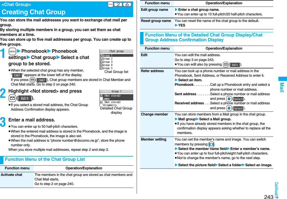 243MailYou can store the mail addresses you want to exchange chat mail per group.By storing multiple members in a group, you can set them as chat members at a time.You can store up to five mail addresses per group. You can create up to five groups.1mPhonebookPhonebook settingsChat groupSelect a chat group to be stored.pWhen the selected chat group has any member, “ ” appears at the lower left of the display.If you press l( ), Chat group members are stored in Chat Member and Chat Mail starts. Go to step 2 on page 240.2Highlight &lt;Not stored&gt; and pressl().pIf you select a stored mail address, the Chat Group Address Confirmation display appears.3Enter a mail address.pYou can enter up to 50 half-pitch characters.pWhen the entered mail address is stored in the Phonebook, and the image is stored in the Phonebook, the image is also set.pWhen the mail address is “phone number@docomo.ne.jp”, store the phone number only.When you store multiple mail addresses, repeat step 2 and step 3.+m-2-6&lt;Chat Group&gt;Creating Chat GroupChat Group listDetailed Chat Group displayFunction Menu of the Chat Group ListFunction menu Operation/ExplanationActivate chat The members in the chat group are stored as chat members and Chat Mail starts.Go to step 2 on page 240.Edit group name Enter a chat group name.pYou can enter up to 10 full-pitch/20 half-pitch characters.Reset group name You can reset the name of the chat group to the default.YESFunction Menu of the Detailed Chat Group Display/Chat Group Address Confirmation DisplayFunction menu Operation/ExplanationFunction menu Operation/ExplanationEdit You can edit the mail address.Go to step 3 on page 243.pYou can edit also by pressing l().Refer address You can look up a phone number or mail address in the Phonebook, Sent Address, or Received Address to enter it. Select an item.Phonebook . . . . . . . . .Call up a Phonebook entry and select a phone number or mail address.Sent address  . . . . . . .Select a phone number or mail address and press Oo().Received address . . . Select a phone number or mail address and press Oo().Change member You can store members from a Mail group in the chat group.Mail groupSelect a Mail group.pIf you have already stored members in the chat group, the confirmation display appears asking whether to replace all the members.Member setting You can set the member’s name and image. You can switch members by pressing No.Select the member name fieldEnter a member’s name.pYou can enter up to four full-pitch/eight half-pitch characters.pNot to change the member’s name, go to the next step.Select the picture fieldSelect a folderSelect an image.