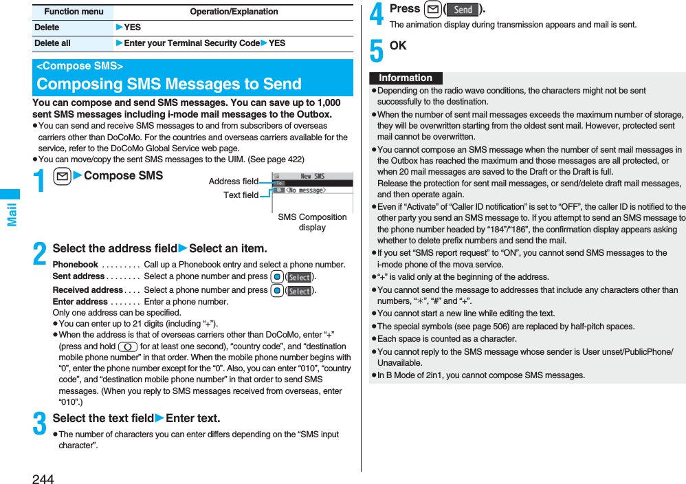 244MailYou can compose and send SMS messages. You can save up to 1,000 sent SMS messages including i-mode mail messages to the Outbox.pYou can send and receive SMS messages to and from subscribers of overseas carriers other than DoCoMo. For the countries and overseas carriers available for the service, refer to the DoCoMo Global Service web page.pYou can move/copy the sent SMS messages to the UIM. (See page 422)1lCompose SMS2Select the address fieldSelect an item.Phonebook  . . . . . . . . .  Call up a Phonebook entry and select a phone number.Sent address . . . . . . . .  Select a phone number and press Oo().Received address. . . .  Select a phone number and press Oo().Enter address . . . . . . .  Enter a phone number.Only one address can be specified.pYou can enter up to 21 digits (including “+”).pWhen the address is that of overseas carriers other than DoCoMo, enter “+” (press and hold 0 for at least one second), “country code”, and “destination mobile phone number” in that order. When the mobile phone number begins with “0”, enter the phone number except for the “0”. Also, you can enter “010”, “country code”, and “destination mobile phone number” in that order to send SMS messages. (When you reply to SMS messages received from overseas, enter “010”.)3Select the text fieldEnter text.pThe number of characters you can enter differs depending on the “SMS input character”.Delete YESDelete all Enter your Terminal Security CodeYES&lt;Compose SMS&gt;Composing SMS Messages to SendFunction menu Operation/ExplanationSMS Composition displayAddress fieldText field4Press l().The animation display during transmission appears and mail is sent.5OKInformationpDepending on the radio wave conditions, the characters might not be sent successfully to the destination.pWhen the number of sent mail messages exceeds the maximum number of storage, they will be overwritten starting from the oldest sent mail. However, protected sent mail cannot be overwritten.pYou cannot compose an SMS message when the number of sent mail messages in the Outbox has reached the maximum and those messages are all protected, or when 20 mail messages are saved to the Draft or the Draft is full.Release the protection for sent mail messages, or send/delete draft mail messages, and then operate again.pEven if “Activate” of “Caller ID notification” is set to “OFF”, the caller ID is notified to the other party you send an SMS message to. If you attempt to send an SMS message to the phone number headed by “184”/“186”, the confirmation display appears asking whether to delete prefix numbers and send the mail.pIf you set “SMS report request” to “ON”, you cannot send SMS messages to the i-mode phone of the mova service.p“+” is valid only at the beginning of the address.pYou cannot send the message to addresses that include any characters other than numbers, “_”, “#” and “+”.pYou cannot start a new line while editing the text.pThe special symbols (see page 506) are replaced by half-pitch spaces.pEach space is counted as a character.pYou cannot reply to the SMS message whose sender is User unset/PublicPhone/Unavailable.pIn B Mode of 2in1, you cannot compose SMS messages.