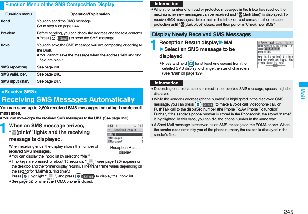 245MailYou can save up to 2,500 received SMS messages including i-mode mail messages.pYou can move/copy the received SMS messages to the UIM. (See page 422)1When an SMS message arrives, “ (pink)” lights and the receiving message is displayed.When receiving ends, the display shows the number of received SMS messages.pYou can display the Inbox list by selecting “Mail”.pIf no keys are pressed for about 15 seconds, “ ” (see page 125) appears on the desktop and the former display returns. (The transit time varies depending on the setting for “Mail/Msg. ring time”.) Press Oo, highlight “ ”, and press Oo( ) to display the Inbox list.pSee page 32 for when the FOMA phone is closed.Function Menu of the SMS Composition DisplayFunction menu Operation/ExplanationSend You can send the SMS message.Go to step 5 on page 244.Preview Before sending, you can check the address and the text contents.pPress l( ) to send the SMS message.Save You can save the SMS message you are composing or editing to the Draft.pYou cannot save the message when the address field and text field are blank.SMS report req. See page 246.SMS valid. per. See page 246.SMS input char. See page 247.&lt;Receive SMS&gt;Receiving SMS Messages AutomaticallyReception Result display1Reception Result displayMailSelect an SMS message to be displayed.pPress and hold No for at least one second from the detailed SMS display to change the size of characters. (See “Mail” on page 129)InformationpWhen the number of unread or protected messages in the Inbox has reached the maximum, no new messages can be received and “ (dark blue)” is displayed. To receive SMS messages, delete mail in the Inbox or read unread mail or release protection until “ (dark blue)” clears, and then perform “Check new SMS”.Display Newly Received SMS MessagesInformationpDepending on the characters entered in the received SMS message, spaces might be displayed.pWhile the sender’s address (phone number) is highlighted in the displayed SMS message, you can press +Oo( ) to make a voice call, videophone call, or PushTalk call to the displayed number (the Phone To/AV Phone To function). Further, if the sender’s phone number is stored in the Phonebook, the stored “name” is highlighted. In this case, you can dial the phone number in the same way.pA Short Mail message is received as an SMS message on the FOMA phone. When the sender does not notify you of the phone number, the reason is displayed in the sender’s field.