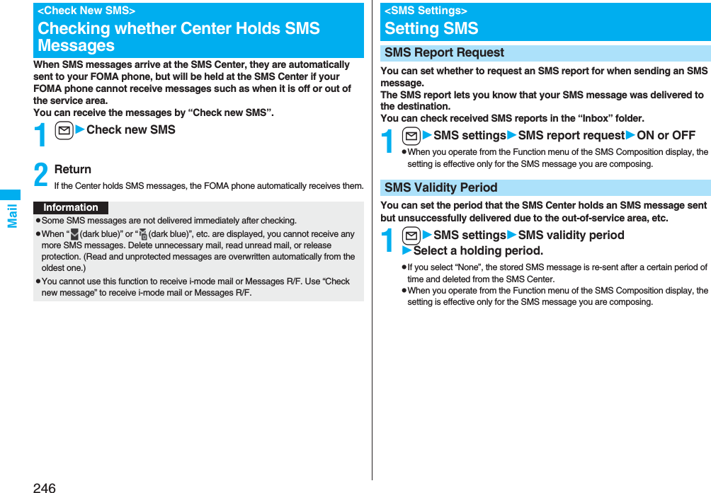 246MailWhen SMS messages arrive at the SMS Center, they are automatically sent to your FOMA phone, but will be held at the SMS Center if your FOMA phone cannot receive messages such as when it is off or out of the service area.You can receive the messages by “Check new SMS”.1lCheck new SMS2ReturnIf the Center holds SMS messages, the FOMA phone automatically receives them.&lt;Check New SMS&gt;Checking whether Center Holds SMS MessagesInformationpSome SMS messages are not delivered immediately after checking.pWhen “ (dark blue)” or “ (dark blue)”, etc. are displayed, you cannot receive any more SMS messages. Delete unnecessary mail, read unread mail, or release protection. (Read and unprotected messages are overwritten automatically from the oldest one.)pYou cannot use this function to receive i-mode mail or Messages R/F. Use “Check new message” to receive i-mode mail or Messages R/F.You can set whether to request an SMS report for when sending an SMS message.The SMS report lets you know that your SMS message was delivered to the destination.You can check received SMS reports in the “Inbox” folder.1lSMS settingsSMS report requestON or OFFpWhen you operate from the Function menu of the SMS Composition display, the setting is effective only for the SMS message you are composing.You can set the period that the SMS Center holds an SMS message sent but unsuccessfully delivered due to the out-of-service area, etc.1lSMS settingsSMSvalidity periodSelect a holding period.pIf you select “None”, the stored SMS message is re-sent after a certain period of time and deleted from the SMS Center.pWhen you operate from the Function menu of the SMS Composition display, the setting is effective only for the SMS message you are composing.&lt;SMS Settings&gt;Setting SMSSMS Report RequestSMS Validity Period