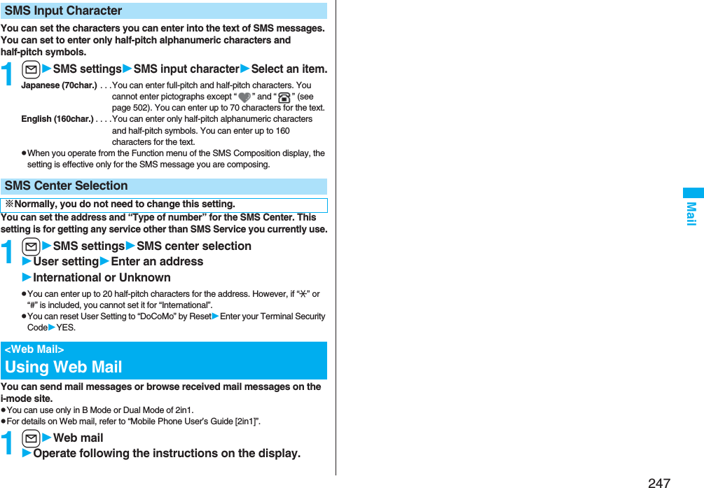 247MailYou can set the characters you can enter into the text of SMS messages. You can set to enter only half-pitch alphanumeric characters and half-pitch symbols.1lSMS settingsSMS input characterSelect an item.Japanese (70char.) . . .You can enter full-pitch and half-pitch characters. You cannot enter pictographs except “ ” and “ ” (see page 502). You can enter up to 70 characters for the text.English (160char.) . . . .You can enter only half-pitch alphanumeric characters and half-pitch symbols. You can enter up to 160 characters for the text.pWhen you operate from the Function menu of the SMS Composition display, the setting is effective only for the SMS message you are composing.You can set the address and “Type of number” for the SMS Center. This setting is for getting any service other than SMS Service you currently use.1lSMS settingsSMS center selectionUser settingEnter an addressInternational or UnknownpYou can enter up to 20 half-pitch characters for the address. However, if “:” or “#” is included, you cannot set it for “International”.pYou can reset User Setting to “DoCoMo” by ResetEnter your Terminal Security CodeYES.You can send mail messages or browse received mail messages on the i-mode site.pYou can use only in B Mode or Dual Mode of 2in1.pFor details on Web mail, refer to “Mobile Phone User’s Guide [2in1]”.1lWeb mailOperate following the instructions on the display.SMS Input CharacterSMS Center Selection※Normally, you do not need to change this setting.&lt;Web Mail&gt;Using Web Mail