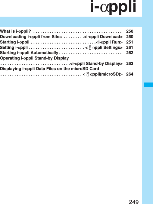 249i-αppliWhat is i-αppli?  . . . . . . . . . . . . . . . . . . . . . . . . . . . . . . . . . . . . . .  250Downloading i-αppli from Sites  . . . . . . . . .&lt;i-αppli Download&gt; 250Starting i-αppli . . . . . . . . . . . . . . . . . . . . . . . . . . . .&lt;i-αppli Run&gt; 251Setting i-αppli . . . . . . . . . . . . . . . . . . . . . . . . &lt;iαppli Settings&gt; 261Starting i-αppli Automatically . . . . . . . . . . . . . . . . . . . . . . . . . . .  262Operating i-αppli Stand-by Display. . . . . . . . . . . . . . . . . . . . . . . . . . . . . .&lt;i-αppli Stand-by Display&gt; 263Displaying i-αppli Data Files on the microSD Card. . . . . . . . . . . . . . . . . . . . . . . . . . . . . . . . . . . &lt;iαppli(microSD)&gt; 264