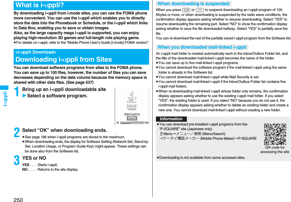 250i-αppliBy downloading i-αppli from i-mode sites, you can use the FOMA phone more convenient. You can use the i-αppli which enables you to directly store the data into the Phonebook or Schedule, or the i-αppli which links to Data Box, enabling you to save or obtain images.Also, as the large capacity mega i-αppli is supported, you can enjoy playing high-resolution 3D games and full-length role playing game.pFor details on i-αppli, refer to the “Mobile Phone User’s Guide [i-mode] FOMA version”.You can download software programs from sites to the FOMA phone. You can save up to 100 files, however, the number of files you can save decreases depending on the data volume because the memory space is shared with other data files. (See page 537)1Bring up an i-αppli downloadable siteSelect a software program.2Select “OK” when downloading ends.pSee page 186 when i-αppli programs are stored to the maximum.pWhen downloading ends, the display for Software Setting (Network Set, Stand-by Set, Location Usage, or Program Guide Key) might appear. These settings can be done also from the Software list.3YES or NOYES . . . . Starts i-αppli.NO . . . . . Returns to the site display.What is i-αppli?&lt;i-αppli Download&gt;Downloading i-αppli from SitesWhen you press r or h to suspend downloading an i-αppli program of 100 Kbytes or more, or when downloading is suspended by the radio wave conditions, the confirmation display appears asking whether to resume downloading. Select “YES” to resume downloading the remaining part. Select “NO” to show the confirmation display asking whether to save the file downloaded halfway. Select “YES” to partially save the file.You can re-download the rest of the partially saved i-αppli program from the Software list.An i-αppli mail folder is created automatically each in the Inbox/Outbox Folder list, and the title of the downloaded mail-linked i-αppli becomes the name of the folder.pYou can save up to five mail-linked i-αppli programs.pYou cannot download the software program if the mail-linked i-αppli using the same folder is already in the Software list.pYou cannot download mail-linked i-αppli while Mail Security is set.pYou cannot download mail-linked i-αppli if the Inbox/Outbox Folder list contains five i-αppli mail folders.pWhen re-downloading mail-linked i-αppli whose folder only remains, the confirmation display appears asking whether to use the existing i-αppli mail folder. If you select “YES”, the existing folder is used. If you select “NO” because you do not use it, the confirmation display appears asking whether to delete an existing folder and create a new one. You cannot download mail-linked i-αppli without creating a new folder.When downloading is suspendedWhen you downloaded mail-linked i-αppliInformationpYou can download pre-installed i-αppli programs from the “P-SQUARE” site (Japanese only).iMenu→メニュー／検索 (Menu/Search)→ケータイ電話メーカー (Mobile Phone Maker)→P-SQUAREpDownloading is not available from some accessed sites.QR code for accessing the site