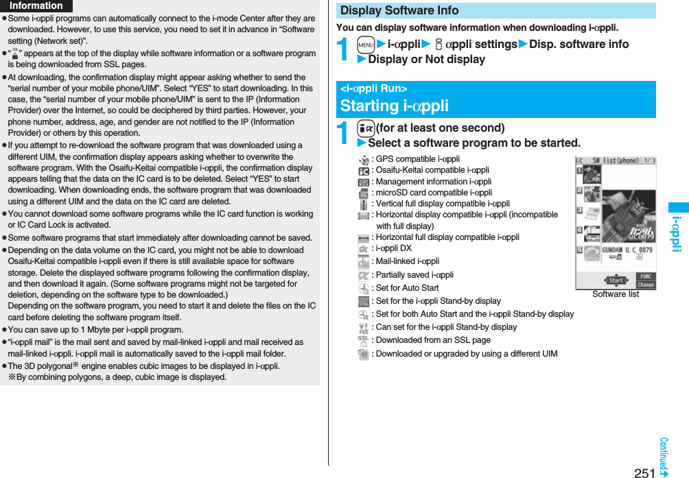 251i-αpplipSome i-αppli programs can automatically connect to the i-mode Center after they are downloaded. However, to use this service, you need to set it in advance in “Software setting (Network set)”.p“ ” appears at the top of the display while software information or a software program is being downloaded from SSL pages.pAt downloading, the confirmation display might appear asking whether to send the “serial number of your mobile phone/UIM”. Select “YES” to start downloading. In this case, the “serial number of your mobile phone/UIM” is sent to the IP (Information Provider) over the Internet, so could be deciphered by third parties. However, your phone number, address, age, and gender are not notified to the IP (Information Provider) or others by this operation.pIf you attempt to re-download the software program that was downloaded using a different UIM, the confirmation display appears asking whether to overwrite the software program. With the Osaifu-Keitai compatible i-αppli, the confirmation display appears telling that the data on the IC card is to be deleted. Select “YES” to start downloading. When downloading ends, the software program that was downloaded using a different UIM and the data on the IC card are deleted.pYou cannot download some software programs while the IC card function is working or IC Card Lock is activated.pSome software programs that start immediately after downloading cannot be saved.pDepending on the data volume on the IC card, you might not be able to download Osaifu-Keitai compatible i-αppli even if there is still available space for software storage. Delete the displayed software programs following the confirmation display, and then download it again. (Some software programs might not be targeted for deletion, depending on the software type to be downloaded.)Depending on the software program, you need to start it and delete the files on the IC card before deleting the software program itself.pYou can save up to 1 Mbyte per i-αppli program.p“i-αppli mail” is the mail sent and saved by mail-linked i-αppli and mail received as mail-linked i-αppli. i-αppli mail is automatically saved to the i-αppli mail folder.pThe 3D polygonal※ engine enables cubic images to be displayed in i-αppli.※By combining polygons, a deep, cubic image is displayed.InformationYou can display software information when downloading i-αppli.1mi-αppliiαppli settingsDisp. software infoDisplay or Not display1i(for at least one second)Select a software program to be started.: GPS compatible i-αppli: Osaifu-Keitai compatible i-αppli: Management information i-αppli: microSD card compatible i-αppli: Vertical full display compatible i-αppli: Horizontal display compatible i-αppli (incompatible with full display): Horizontal full display compatible i-αppli: i-αppli DX: Mail-linked i-αppli: Partially saved i-αppli: Set for Auto Start: Set for the i-αppli Stand-by display: Set for both Auto Start and the i-αppli Stand-by display: Can set for the i-αppli Stand-by display: Downloaded from an SSL page: Downloaded or upgraded by using a different UIMDisplay Software Info&lt;i-αppli Run&gt;Starting i-αppliSoftware list