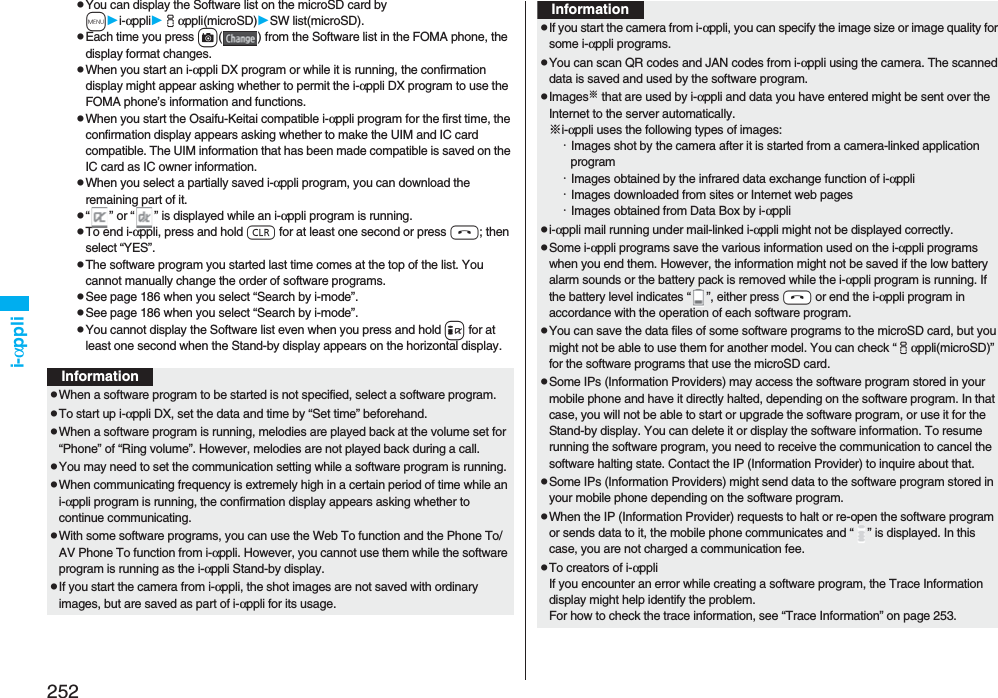 252i-αpplipYou can display the Software list on the microSD card by mi-αppliiαppli(microSD)SW list(microSD).pEach time you press c( ) from the Software list in the FOMA phone, the display format changes.pWhen you start an i-αppli DX program or while it is running, the confirmation display might appear asking whether to permit the i-αppli DX program to use the FOMA phone’s information and functions.pWhen you start the Osaifu-Keitai compatible i-αppli program for the first time, the confirmation display appears asking whether to make the UIM and IC card compatible. The UIM information that has been made compatible is saved on the IC card as IC owner information.pWhen you select a partially saved i-αppli program, you can download the remaining part of it.p“” or “” is displayed while an i-αppli program is running.pTo end i-αppli, press and hold r for at least one second or press h; then select “YES”.pThe software program you started last time comes at the top of the list. You cannot manually change the order of software programs.pSee page 186 when you select “Search by i-mode”.pSee page 186 when you select “Search by i-mode”.pYou cannot display the Software list even when you press and hold i for at least one second when the Stand-by display appears on the horizontal display.InformationpWhen a software program to be started is not specified, select a software program.pTo start up i-αppli DX, set the data and time by “Set time” beforehand.pWhen a software program is running, melodies are played back at the volume set for “Phone” of “Ring volume”. However, melodies are not played back during a call.pYou may need to set the communication setting while a software program is running.pWhen communicating frequency is extremely high in a certain period of time while an i-αppli program is running, the confirmation display appears asking whether to continue communicating.pWith some software programs, you can use the Web To function and the Phone To/AV Phone To function from i-αppli. However, you cannot use them while the software program is running as the i-αppli Stand-by display.pIf you start the camera from i-αppli, the shot images are not saved with ordinary images, but are saved as part of i-αppli for its usage.pIf you start the camera from i-αppli, you can specify the image size or image quality for some i-αppli programs.pYou can scan QR codes and JAN codes from i-αppli using the camera. The scanned data is saved and used by the software program.pImages※ that are used by i-αppli and data you have entered might be sent over the Internet to the server automatically.※i-αppli uses the following types of images:・Images shot by the camera after it is started from a camera-linked application program・Images obtained by the infrared data exchange function of i-αppli・Images downloaded from sites or Internet web pages・Images obtained from Data Box by i-αpplipi-αppli mail running under mail-linked i-αppli might not be displayed correctly.pSome i-αppli programs save the various information used on the i-αppli programs when you end them. However, the information might not be saved if the low battery alarm sounds or the battery pack is removed while the i-αppli program is running. If the battery level indicates “”, either press -h or end the i-αppli program in accordance with the operation of each software program.pYou can save the data files of some software programs to the microSD card, but you might not be able to use them for another model. You can check “iαppli(microSD)” for the software programs that use the microSD card. pSome IPs (Information Providers) may access the software program stored in your mobile phone and have it directly halted, depending on the software program. In that case, you will not be able to start or upgrade the software program, or use it for the Stand-by display. You can delete it or display the software information. To resume running the software program, you need to receive the communication to cancel the software halting state. Contact the IP (Information Provider) to inquire about that.pSome IPs (Information Providers) might send data to the software program stored in your mobile phone depending on the software program.pWhen the IP (Information Provider) requests to halt or re-open the software program or sends data to it, the mobile phone communicates and “” is displayed. In this case, you are not charged a communication fee.pTo creators of i-αppliIf you encounter an error while creating a software program, the Trace Information display might help identify the problem.For how to check the trace information, see “Trace Information” on page 253.Information