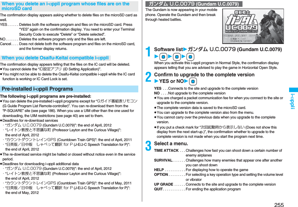 255i-αppliThe confirmation display appears asking whether to delete files on the microSD card as well.YES . . . . . . Deletes both the software program and files on the microSD card. Press “YES” again on the confirmation display. You need to enter your Terminal Security Code to execute “Delete” or “Delete selected”. NO. . . . . . . Deletes the software program only and the files are left.Cancel. . . . Does not delete both the software program and files on the microSD card, and the former display returns.The confirmation display appears telling that the files on the IC card will be deleted.pYou cannot delete the “iD設定アプリ (iD Setting Application)”.pYou might not be able to delete the Osaifu-Keitai compatible i-αppli while the IC card function is working or IC Card Lock is set.The following i-αppli programs are pre-installed:pYou can delete the pre-installed i-αppli programs except for “Gガイド番組表リモコン (G Guide Program List Remote-controller)”. You can re-download them from the “P-SQUARE” site (see page 186). When you use a UIM other than the one used for downloading, the UIM restrictions (see page 40) are set to them.pDeadlines for re-download services・“ガンダム U.C.0079 (Gundam U.C.0079)”: the end of April, 2012・“レイトン教授と不思議な町 (Professor Layton and the Curious Village)”: the end of April, 2012・“カウントダウントレインGPS (Countdown Train GPS)”: the end of April, 2011・“日英版／日中版 しゃべって翻訳 for P (J-E/J-C Speech Translation for P)”: the end of April, 2012pThe re-download service might be halted or closed without notice even in the service period.pDeadlines for downloading i-αppli additional data・“ガンダム U.C.0079 (Gundam U.C.0079)”: the end of April, 2012・“レイトン教授と不思議な町 (Professor Layton and the Curious Village)”: the end of April, 2012・“カウントダウントレインGPS (Countdown Train GPS)”: the end of May, 2011・“日英版／日中版 しゃべって翻訳 for P (J-E/J-C Speech Translation for P)”: the end of May, 2012When you delete an i-αppli program whose files are on the microSD cardWhen you delete Osaifu-Keitai compatible i-αppliPre-installed i-αppli ProgramsThe Gundam is now appearing in your mobile phone. Operate the Gundam and then break through heated battles.1Software listガンダム U.C.0079 (Gundam U.C.0079)OoOoOoWhen you activate this i-αppli program in Normal Style, the confirmation display appears telling that you are advised to play the game in Horizontal Open Style.2Confirm to upgrade to the complete versionYES or NOOoYES  . . .Connects to the site and upgrade to the complete versionNO  . . . .Not upgrade to the complete versionpYou are charged a packet communication fee for when you connect to the site or upgrade to the complete version.pThe complete version data is saved to the microSD card.pYou can upgrade to the complete version also from the menu.pYou cannot carry over the previous data when you upgrade to the complete version.pIf you put a check mark for “次回起動時から表示しない (Does not show this display from the next start-up.)”, the confirmation whether to upgrade to the complete version is not made when you start the program next time.3Select a menu.TIME ATTACK  . . . Challenges how fast you can shoot down a certain number of enemy airplanesSURVIVAL. . . . . . . Challenges how many enemies that appear one after another you can shoot downHELP . . . . . . . . . . . For displaying how to operate the gameOPTION . . . . . . . . . For selecting a key operation type and setting the volume level or vibratorUP GRADE  . . . . . . Connects to the site and upgrade to the complete versionQUIT. . . . . . . . . . . . For ending the application programガンダム U.C.0079 (Gundam U.C.0079)
