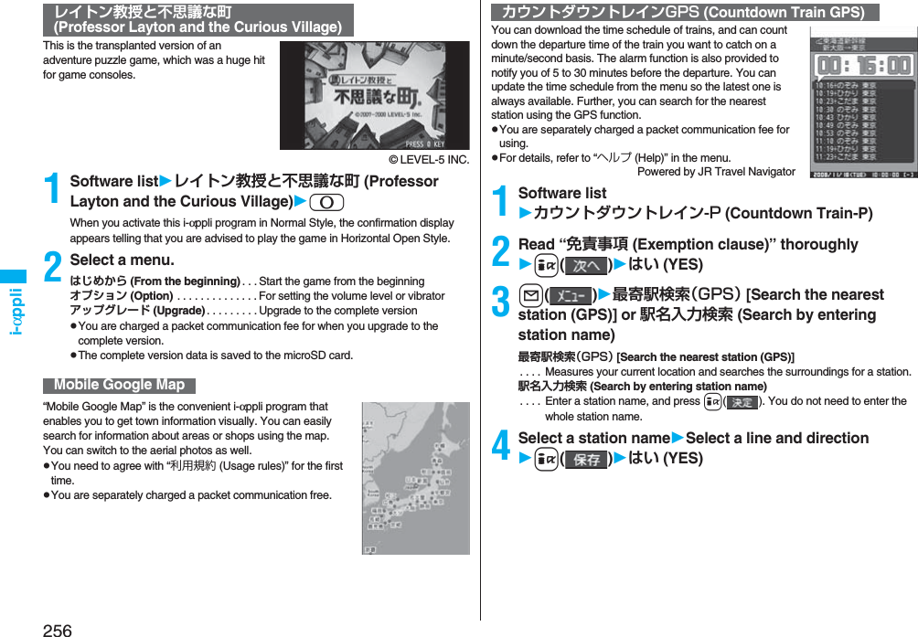 256i-αppliThis is the transplanted version of an adventure puzzle game, which was a huge hit for game consoles.© LEVEL-5 INC.1Software listレイトン教授と不思議な町 (Professor Layton and the Curious Village)0When you activate this i-αppli program in Normal Style, the confirmation display appears telling that you are advised to play the game in Horizontal Open Style.2Select a menu.はじめから (From the beginning) . . .Start the game from the beginningオプション (Option) . . . . . . . . . . . . . .For setting the volume level or vibratorアップグレード (Upgrade) . . . . . . . . .Upgrade to the complete versionpYou are charged a packet communication fee for when you upgrade to the complete version.pThe complete version data is saved to the microSD card.“Mobile Google Map” is the convenient i-αppli program that enables you to get town information visually. You can easily search for information about areas or shops using the map. You can switch to the aerial photos as well.pYou need to agree with “利用規約 (Usage rules)” for the first time.pYou are separately charged a packet communication free.レイトン教授と不思議な町(Professor Layton and the Curious Village)Mobile Google MapYou can download the time schedule of trains, and can count down the departure time of the train you want to catch on a minute/second basis. The alarm function is also provided to notify you of 5 to 30 minutes before the departure. You can update the time schedule from the menu so the latest one is always available. Further, you can search for the nearest station using the GPS function.pYou are separately charged a packet communication fee for using.pFor details, refer to “ヘルプ (Help)” in the menu.Powered by JR Travel Navigator1Software listカウントダウントレイン-P (Countdown Train-P)2Read “免責事項 (Exemption clause)” thoroughlyi()はい (YES)3l()最寄駅検索（GPS） [Search the nearest station (GPS)] or 駅名入力検索 (Search by entering station name)最寄駅検索（GPS） [Search the nearest station (GPS)]. . . .  Measures your current location and searches the surroundings for a station.駅名入力検索 (Search by entering station name). . . . Enter a station name, and press i(). You do not need to enter the whole station name.4Select a station nameSelect a line and directioni()はい (YES)カウントダウントレインGPS (Countdown Train GPS)