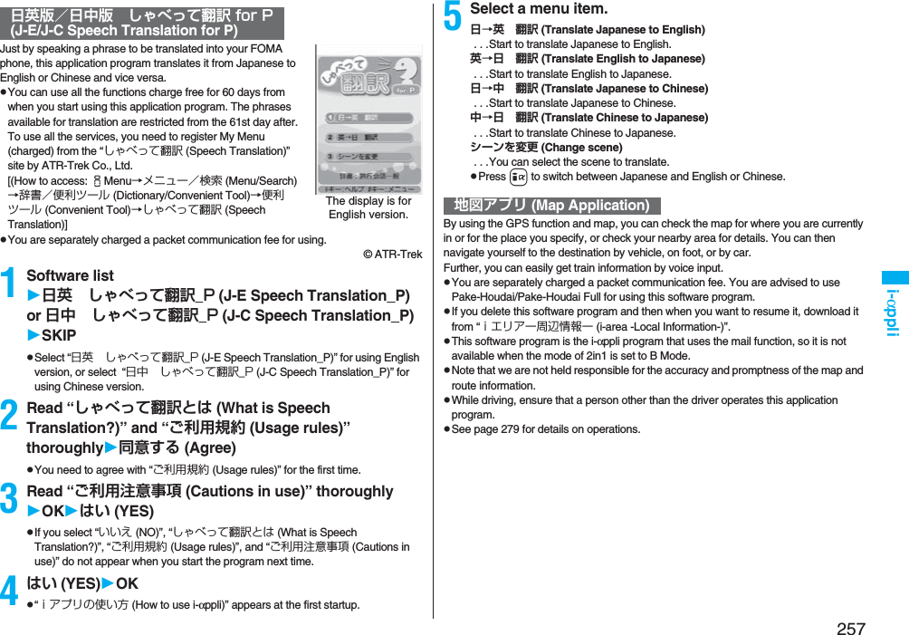 257i-αppliJust by speaking a phrase to be translated into your FOMA phone, this application program translates it from Japanese to English or Chinese and vice versa.pYou can use all the functions charge free for 60 days from when you start using this application program. The phrases available for translation are restricted from the 61st day after. To use all the services, you need to register My Menu (charged) from the “しゃべって翻訳 (Speech Translation)” site by ATR-Trek Co., Ltd. [(How to access: iMenu→メニュー／検索 (Menu/Search)→辞書／便利ツール (Dictionary/Convenient Tool)→便利ツール (Convenient Tool)→しゃべって翻訳 (Speech Translation)]pYou are separately charged a packet communication fee for using.© ATR-Trek1Software list日英 しゃべって翻訳_P (J-E Speech Translation_P) or 日中 しゃべって翻訳_P (J-C Speech Translation_P)SKIPpSelect “日英 しゃべって翻訳_P (J-E Speech Translation_P)” for using English version, or select  “日中 しゃべって翻訳_P (J-C Speech Translation_P)” for using Chinese version.2Read “しゃべって翻訳とは (What is Speech Translation?)” and “ご利用規約 (Usage rules)” thoroughly同意する (Agree)pYou need to agree with “ご利用規約 (Usage rules)” for the first time.3Read “ご利用注意事項 (Cautions in use)” thoroughlyOKはい (YES)pIf you select “いいえ (NO)”, “しゃべって翻訳とは (What is Speech Translation?)”, “ご利用規約 (Usage rules)”, and “ご利用注意事項 (Cautions in use)” do not appear when you start the program next time.4はい (YES)OKp“ｉアプリの使い方 (How to use i-αppli)” appears at the first startup.日英版／日中版 しゃべって翻訳 for P(J-E/J-C Speech Translation for P)The display is for English version.5Select a menu item.日→英 翻訳 (Translate Japanese to English) . . .Start to translate Japanese to English.英→日 翻訳 (Translate English to Japanese) . . .Start to translate English to Japanese.日→中 翻訳 (Translate Japanese to Chinese) . . .Start to translate Japanese to Chinese.中→日 翻訳 (Translate Chinese to Japanese) . . .Start to translate Chinese to Japanese.シーンを変更 (Change scene) . . .You can select the scene to translate.pPress i to switch between Japanese and English or Chinese.By using the GPS function and map, you can check the map for where you are currently in or for the place you specify, or check your nearby area for details. You can then navigate yourself to the destination by vehicle, on foot, or by car. Further, you can easily get train information by voice input. pYou are separately charged a packet communication fee. You are advised to use Pake-Houdai/Pake-Houdai Full for using this software program.pIf you delete this software program and then when you want to resume it, download it from “ｉエリアー周辺情報ー (i-area -Local Information-)”.pThis software program is the i-αppli program that uses the mail function, so it is not available when the mode of 2in1 is set to B Mode.pNote that we are not held responsible for the accuracy and promptness of the map and route information.pWhile driving, ensure that a person other than the driver operates this application program.pSee page 279 for details on operations.地図アプリ (Map Application)