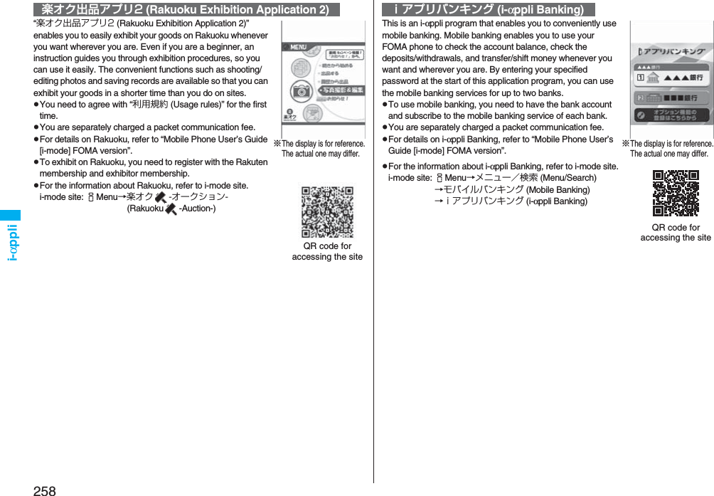 258i-αppli“楽オク出品アプリ2 (Rakuoku Exhibition Application 2)” enables you to easily exhibit your goods on Rakuoku whenever you want wherever you are. Even if you are a beginner, an instruction guides you through exhibition procedures, so you can use it easily. The convenient functions such as shooting/editing photos and saving records are available so that you can exhibit your goods in a shorter time than you do on sites.pYou need to agree with “利用規約 (Usage rules)” for the first time.pYou are separately charged a packet communication fee.pFor details on Rakuoku, refer to “Mobile Phone User’s Guide [i-mode] FOMA version”.pTo exhibit on Rakuoku, you need to register with the Rakuten membership and exhibitor membership.pFor the information about Rakuoku, refer to i-mode site.i-mode site: iMenu→楽オク -オークション- (Rakuoku -Auction-)楽オク出品アプリ2 (Rakuoku Exhibition Application 2)※The display is for reference.The actual one may differ.QR code for accessing the siteThis is an i-αppli program that enables you to conveniently use mobile banking. Mobile banking enables you to use your FOMA phone to check the account balance, check the deposits/withdrawals, and transfer/shift money whenever you want and wherever you are. By entering your specified password at the start of this application program, you can use the mobile banking services for up to two banks. pTo use mobile banking, you need to have the bank account and subscribe to the mobile banking service of each bank.pYou are separately charged a packet communication fee.pFor details on i-αppli Banking, refer to “Mobile Phone User’s Guide [i-mode] FOMA version”.pFor the information about i-αppli Banking, refer to i-mode site.i-mode site: iMenu→メニュー／検索 (Menu/Search)→モバイルバンキング (Mobile Banking)→ｉアプリバンキング (i-αppli Banking)ｉアプリバンキング (i-αppli Banking)※The display is for reference.The actual one may differ.QR code for accessing the site