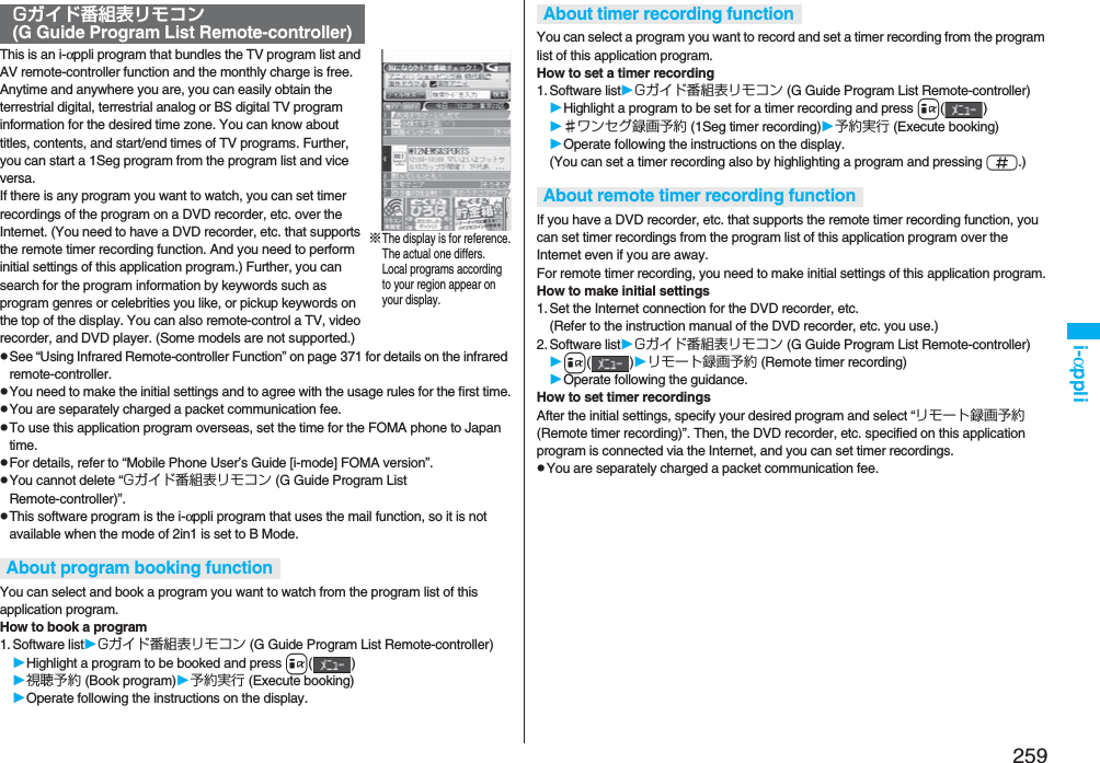 259i-αppliThis is an i-αppli program that bundles the TV program list and AV remote-controller function and the monthly charge is free.Anytime and anywhere you are, you can easily obtain the terrestrial digital, terrestrial analog or BS digital TV program information for the desired time zone. You can know about titles, contents, and start/end times of TV programs. Further, you can start a 1Seg program from the program list and vice versa.If there is any program you want to watch, you can set timer recordings of the program on a DVD recorder, etc. over the Internet. (You need to have a DVD recorder, etc. that supports the remote timer recording function. And you need to perform initial settings of this application program.) Further, you can search for the program information by keywords such as program genres or celebrities you like, or pickup keywords on the top of the display. You can also remote-control a TV, video recorder, and DVD player. (Some models are not supported.)pSee “Using Infrared Remote-controller Function” on page 371 for details on the infrared remote-controller.pYou need to make the initial settings and to agree with the usage rules for the first time.pYou are separately charged a packet communication fee.pTo use this application program overseas, set the time for the FOMA phone to Japan time.pFor details, refer to “Mobile Phone User’s Guide [i-mode] FOMA version”.pYou cannot delete “Gガイド番組表リモコン (G Guide Program List Remote-controller)”.pThis software program is the i-αppli program that uses the mail function, so it is not available when the mode of 2in1 is set to B Mode.You can select and book a program you want to watch from the program list of this application program.How to book a program1. Software listGガイド番組表リモコン (G Guide Program List Remote-controller)Highlight a program to be booked and press i()視聴予約 (Book program)予約実行 (Execute booking)Operate following the instructions on the display.Gガイド番組表リモコン (G Guide Program List Remote-controller)About program booking function※The display is for reference.The actual one differs.Local programs according to your region appear on your display.You can select a program you want to record and set a timer recording from the program list of this application program.How to set a timer recording1. Software listGガイド番組表リモコン (G Guide Program List Remote-controller)Highlight a program to be set for a timer recording and press i()♯ワンセグ録画予約 (1Seg timer recording)予約実行 (Execute booking)Operate following the instructions on the display.(You can set a timer recording also by highlighting a program and pressing s.)If you have a DVD recorder, etc. that supports the remote timer recording function, you can set timer recordings from the program list of this application program over the Internet even if you are away. For remote timer recording, you need to make initial settings of this application program.How to make initial settings1. Set the Internet connection for the DVD recorder, etc.(Refer to the instruction manual of the DVD recorder, etc. you use.)2. Software listGガイド番組表リモコン (G Guide Program List Remote-controller)i()リモート録画予約 (Remote timer recording)Operate following the guidance.How to set timer recordingsAfter the initial settings, specify your desired program and select “リモート録画予約 (Remote timer recording)”. Then, the DVD recorder, etc. specified on this application program is connected via the Internet, and you can set timer recordings.pYou are separately charged a packet communication fee.About timer recording functionAbout remote timer recording function