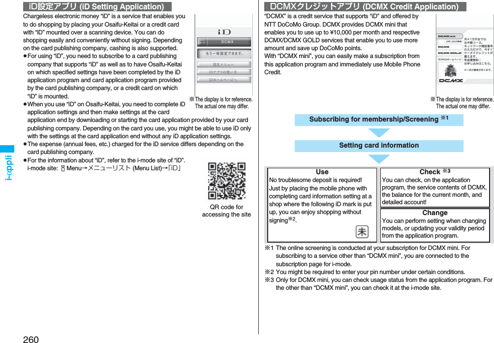 260i-αppliChargeless electronic money “iD” is a service that enables you to do shopping by placing your Osaifu-Keitai or a credit card with “iD” mounted over a scanning device. You can do shopping easily and conveniently without signing. Depending on the card publishing company, cashing is also supported.pFor using “iD”, you need to subscribe to a card publishing company that supports “iD” as well as to have Osaifu-Keitai on which specified settings have been completed by the iD application program and card application program provided by the card publishing company, or a credit card on which “iD” is mounted.pWhen you use “iD” on Osaifu-Keitai, you need to complete iD application settings and then make settings at the card application end by downloading or starting the card application provided by your card publishing company. Depending on the card you use, you might be able to use iD only with the settings at the card application end without any iD application settings.pThe expense (annual fees, etc.) charged for the iD service differs depending on the card publishing company.pFor the information about “iD”, refer to the i-mode site of “iD”.i-mode site: iMenu→メニューリスト (Menu List)→「iD」iD設定アプリ (iD Setting Application)※The display is for reference.The actual one may differ.QR code for accessing the site“DCMX” is a credit service that supports “iD” and offered by NTT DoCoMo Group. DCMX provides DCMX mini that enables you to use up to ¥10,000 per month and respective DCMX/DCMX GOLD services that enable you to use more amount and save up DoCoMo points.With “DCMX mini”, you can easily make a subscription from this application program and immediately use Mobile Phone Credit.※1 The online screening is conducted at your subscription for DCMX mini. For subscribing to a service other than “DCMX mini”, you are connected to the subscription page for i-mode.※2 You might be required to enter your pin number under certain conditions.※3 Only for DCMX mini, you can check usage status from the application program. For the other than “DCMX mini”, you can check it at the i-mode site.DCMXクレジットアプリ (DCMX Credit Application)※The display is for reference.The actual one may differ.Subscribing for membership/Screening ※1UseNo troublesome deposit is required!Just by placing the mobile phone with completing card information setting at a shop where the following iD mark is put up, you can enjoy shopping without signing※2.Check ※3You can check, on the application program, the service contents of DCMX, the balance for the current month, and detailed account!ChangeYou can perform setting when changing models, or updating your validity period from the application program.  Setting card information