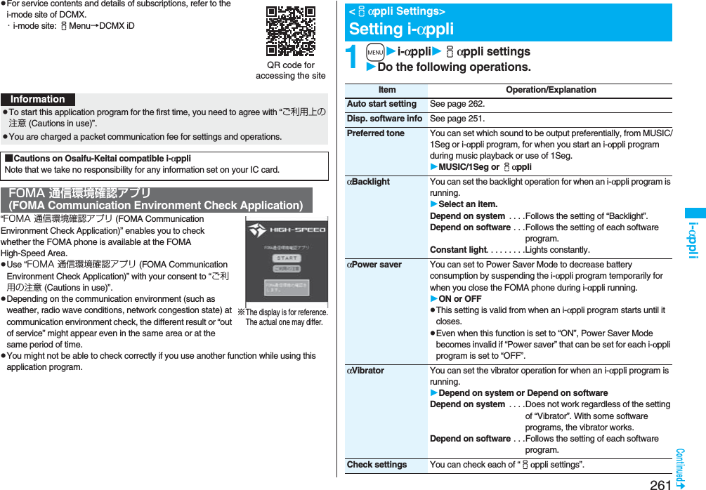 261i-αpplipFor service contents and details of subscriptions, refer to the i-mode site of DCMX.・i-mode site: iMenu→DCMX iD“FOMA 通信環境確認アプリ (FOMA Communication Environment Check Application)” enables you to check whether the FOMA phone is available at the FOMA High-Speed Area.pUse “FOMA 通信環境確認アプリ (FOMA Communication Environment Check Application)” with your consent to “ご利用の注意 (Cautions in use)”.pDepending on the communication environment (such as weather, radio wave conditions, network congestion state) at communication environment check, the different result or “out of service” might appear even in the same area or at the same period of time.pYou might not be able to check correctly if you use another function while using this application program.QR code for accessing the siteInformationpTo start this application program for the first time, you need to agree with “ご利用上の注意 (Cautions in use)”.pYou are charged a packet communication fee for settings and operations. ■Cautions on Osaifu-Keitai compatible i-αppliNote that we take no responsibility for any information set on your IC card.FOMA 通信環境確認アプリ(FOMA Communication Environment Check Application)※The display is for reference.The actual one may differ.1mi-αppliiαppli settingsDo the following operations.&lt;iαppli Settings&gt;Setting i-αppliItem Operation/ExplanationAuto start setting See page 262.Disp. software info See page 251.Preferred tone You can set which sound to be output preferentially, from MUSIC/1Seg or i-αppli program, for when you start an i-αppli program during music playback or use of 1Seg.MUSIC/1Seg or iαppliαBacklight You can set the backlight operation for when an i-αppli program is running.Select an item.Depend on system  . . . .Follows the setting of “Backlight”.Depend on software . . .Follows the setting of each software program.Constant light. . . . . . . . .Lights constantly.αPower saver You can set to Power Saver Mode to decrease battery consumption by suspending the i-αppli program temporarily for when you close the FOMA phone during i-αppli running.ON or OFFpThis setting is valid from when an i-αppli program starts until it closes.pEven when this function is set to “ON”, Power Saver Mode becomes invalid if “Power saver” that can be set for each i-αppli program is set to “OFF”.αVibrator You can set the vibrator operation for when an i-αppli program is running.Depend on system or Depend on softwareDepend on system  . . . .Does not work regardless of the setting of “Vibrator”. With some software programs, the vibrator works.Depend on software . . .Follows the setting of each software program.Check settings You can check each of “iαppli settings”.