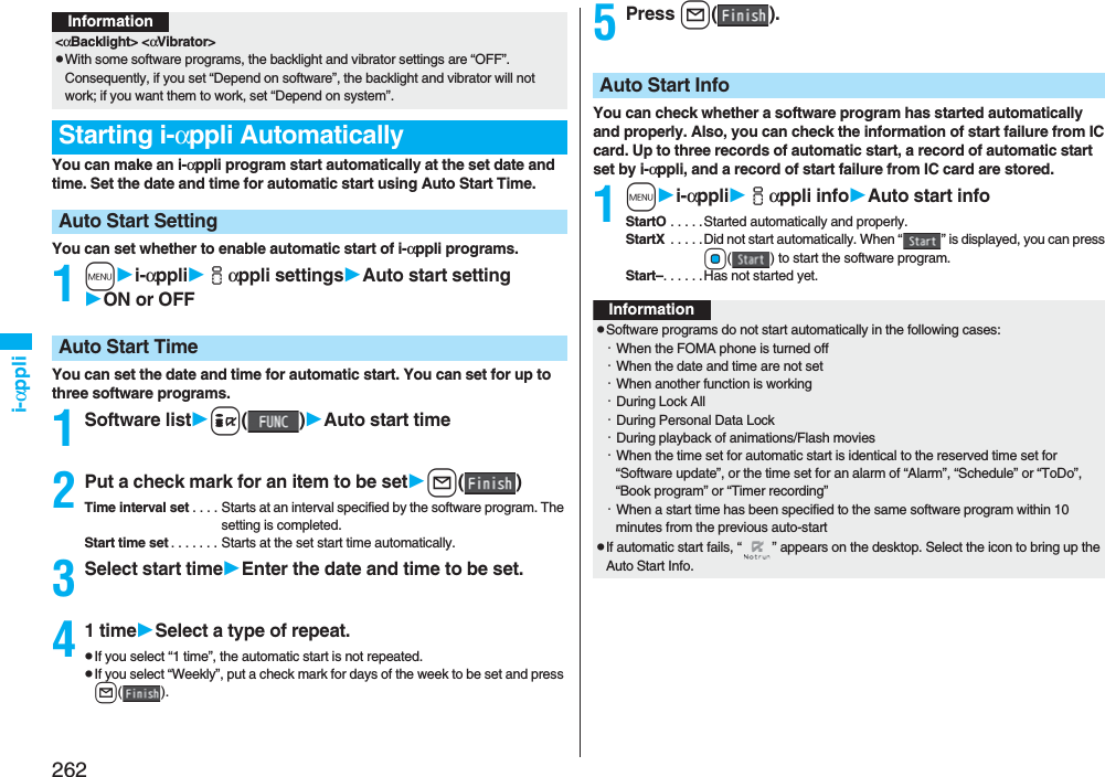 262i-αppliYou can make an i-αppli program start automatically at the set date and time. Set the date and time for automatic start using Auto Start Time.You can set whether to enable automatic start of i-αppli programs.1mi-αppliiαppli settingsAuto start settingON or OFFYou can set the date and time for automatic start. You can set for up to three software programs.1Software listi()Auto start time2Put a check mark for an item to be setl()Time interval set . . . . Starts at an interval specified by the software program. The setting is completed.Start time set . . . . . . . Starts at the set start time automatically.3Select start timeEnter the date and time to be set.41 timeSelect a type of repeat.pIf you select “1 time”, the automatic start is not repeated.pIf you select “Weekly”, put a check mark for days of the week to be set and press l().Information&lt;αBacklight&gt; &lt;αVibrator&gt;pWith some software programs, the backlight and vibrator settings are “OFF”. Consequently, if you set “Depend on software”, the backlight and vibrator will not work; if you want them to work, set “Depend on system”.Starting i-αppli AutomaticallyAuto Start SettingAuto Start Time5Press l().You can check whether a software program has started automatically and properly. Also, you can check the information of start failure from IC card. Up to three records of automatic start, a record of automatic start set by i-αppli, and a record of start failure from IC card are stored.1mi-αppliiαppli infoAuto start infoStartO . . . . .Started automatically and properly.StartX  . . . . . Did not start automatically. When “ ” is displayed, you can press Oo( ) to start the software program.Start–. . . . . .Has not started yet.Auto Start InfoInformationpSoftware programs do not start automatically in the following cases:・When the FOMA phone is turned off・When the date and time are not set・When another function is working・During Lock All・During Personal Data Lock・During playback of animations/Flash movies・When the time set for automatic start is identical to the reserved time set for “Software update”, or the time set for an alarm of “Alarm”, “Schedule” or “ToDo”, “Book program” or “Timer recording”・When a start time has been specified to the same software program within 10 minutes from the previous auto-startpIf automatic start fails, “ ” appears on the desktop. Select the icon to bring up the Auto Start Info.