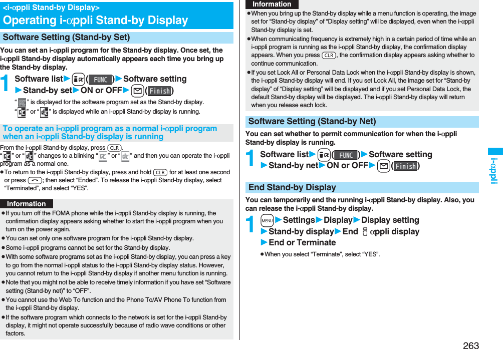 263i-αppliYou can set an i-αppli program for the Stand-by display. Once set, the i-αppli Stand-by display automatically appears each time you bring up the Stand-by display.1Software listi()Software settingStand-by setON or OFFl()“ ” is displayed for the software program set as the Stand-by display. “ ” or “ ” is displayed while an i-αppli Stand-by display is running.From the i-αppli Stand-by display, press r.“ ” or “ ” changes to a blinking “ ” or “ ” and then you can operate the i-αppli program as a normal one.pTo return to the i-αppli Stand-by display, press and hold r for at least one second or press h; then select “Ended”. To release the i-αppli Stand-by display, select “Terminated”, and select “YES”.&lt;i-αppli Stand-by Display&gt;Operating i-αppli Stand-by DisplaySoftware Setting (Stand-by Set)To operate an i-αppli program as a normal i-αppli program when an i-αppli Stand-by display is runningInformationpIf you turn off the FOMA phone while the i-αppli Stand-by display is running, the confirmation display appears asking whether to start the i-αppli program when you turn on the power again.pYou can set only one software program for the i-αppli Stand-by display.pSome i-αppli programs cannot be set for the Stand-by display.pWith some software programs set as the i-αppli Stand-by display, you can press a key to go from the normal i-αppli status to the i-αppli Stand-by display status. However, you cannot return to the i-αppli Stand-by display if another menu function is running.pNote that you might not be able to receive timely information if you have set “Software setting (Stand-by net)” to “OFF”.pYou cannot use the Web To function and the Phone To/AV Phone To function from the i-αppli Stand-by display.pIf the software program which connects to the network is set for the i-αppli Stand-by display, it might not operate successfully because of radio wave conditions or other factors.You can set whether to permit communication for when the i-αppli Stand-by display is running.1Software listi()Software settingStand-by netON or OFFl()You can temporarily end the running i-αppli Stand-by display. Also, you can release the i-αppli Stand-by display.1mSettingsDisplayDisplay settingStand-by displayEnd iαppli displayEnd or TerminatepWhen you select “Terminate”, select “YES”.pWhen you bring up the Stand-by display while a menu function is operating, the image set for “Stand-by display” of “Display setting” will be displayed, even when the i-αppli Stand-by display is set.pWhen communicating frequency is extremely high in a certain period of time while an i-αppli program is running as the i-αppli Stand-by display, the confirmation display appears. When you press -r, the confirmation display appears asking whether to continue communication.pIf you set Lock All or Personal Data Lock when the i-αppli Stand-by display is shown, the i-αppli Stand-by display will end. If you set Lock All, the image set for “Stand-by display” of “Display setting” will be displayed and if you set Personal Data Lock, the default Stand-by display will be displayed. The i-αppli Stand-by display will return when you release each lock.Software Setting (Stand-by Net)InformationEnd Stand-by Display
