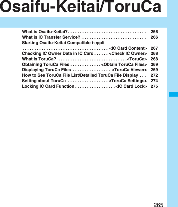 265Osaifu-Keitai/ToruCaWhat is Osaifu-Keitai?. . . . . . . . . . . . . . . . . . . . . . . . . . . . . . . . .  266What is iC Transfer Service?  . . . . . . . . . . . . . . . . . . . . . . . . . . .  266Starting Osaifu-Keitai Compatible i-αppli. . . . . . . . . . . . . . . . . . . . . . . . . . . . . . . . . . . .  &lt;IC Card Content&gt; 267Checking IC Owner Data in IC Card . . . . . . &lt;Check IC Owner&gt; 268What is ToruCa?  . . . . . . . . . . . . . . . . . . . . . . . . . . . . .&lt;ToruCa&gt; 268Obtaining ToruCa Files . . . . . . . . . . . . . &lt;Obtain ToruCa Files&gt; 269Displaying ToruCa Files  . . . . . . . . . . . . . . . .  &lt;ToruCa Viewer&gt; 269How to See ToruCa File List/Detailed ToruCa File Display . . .  272Setting about ToruCa  . . . . . . . . . . . . . . . . . &lt;ToruCa Settings&gt; 274Locking IC Card Function . . . . . . . . . . . . . . . . . &lt;IC Card Lock&gt; 275