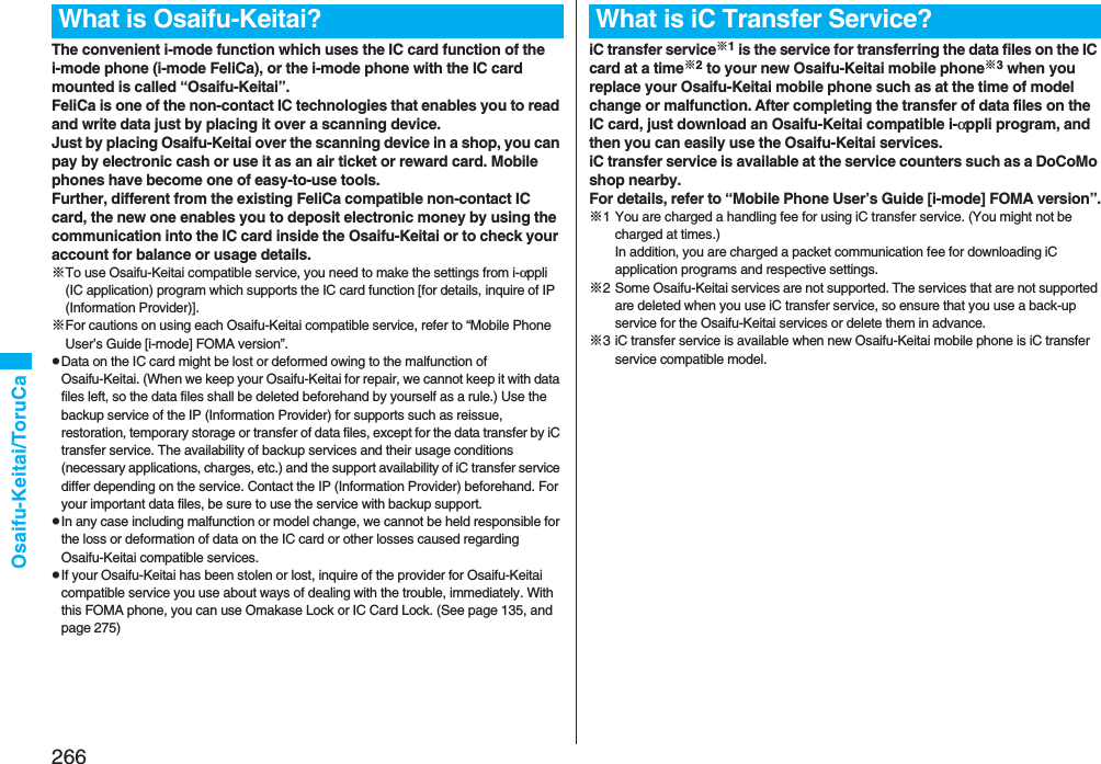 266Osaifu-Keitai/ToruCaThe convenient i-mode function which uses the IC card function of the i-mode phone (i-mode FeliCa), or the i-mode phone with the IC card mounted is called “Osaifu-Keitai”.FeliCa is one of the non-contact IC technologies that enables you to read and write data just by placing it over a scanning device.Just by placing Osaifu-Keitai over the scanning device in a shop, you can pay by electronic cash or use it as an air ticket or reward card. Mobile phones have become one of easy-to-use tools.Further, different from the existing FeliCa compatible non-contact IC card, the new one enables you to deposit electronic money by using the communication into the IC card inside the Osaifu-Keitai or to check your account for balance or usage details.※To use Osaifu-Keitai compatible service, you need to make the settings from i-αppli (IC application) program which supports the IC card function [for details, inquire of IP (Information Provider)].※For cautions on using each Osaifu-Keitai compatible service, refer to “Mobile Phone User’s Guide [i-mode] FOMA version”.pData on the IC card might be lost or deformed owing to the malfunction of Osaifu-Keitai. (When we keep your Osaifu-Keitai for repair, we cannot keep it with data files left, so the data files shall be deleted beforehand by yourself as a rule.) Use the backup service of the IP (Information Provider) for supports such as reissue, restoration, temporary storage or transfer of data files, except for the data transfer by iC transfer service. The availability of backup services and their usage conditions (necessary applications, charges, etc.) and the support availability of iC transfer service differ depending on the service. Contact the IP (Information Provider) beforehand. For your important data files, be sure to use the service with backup support.pIn any case including malfunction or model change, we cannot be held responsible for the loss or deformation of data on the IC card or other losses caused regarding Osaifu-Keitai compatible services.pIf your Osaifu-Keitai has been stolen or lost, inquire of the provider for Osaifu-Keitai compatible service you use about ways of dealing with the trouble, immediately. With this FOMA phone, you can use Omakase Lock or IC Card Lock. (See page 135, and page 275)What is Osaifu-Keitai?iC transfer service※1 is the service for transferring the data files on the IC card at a time※2 to your new Osaifu-Keitai mobile phone※3 when you replace your Osaifu-Keitai mobile phone such as at the time of model change or malfunction. After completing the transfer of data files on the IC card, just download an Osaifu-Keitai compatible i-αppli program, and then you can easily use the Osaifu-Keitai services.iC transfer service is available at the service counters such as a DoCoMo shop nearby.For details, refer to “Mobile Phone User’s Guide [i-mode] FOMA version”.※1 You are charged a handling fee for using iC transfer service. (You might not be charged at times.)In addition, you are charged a packet communication fee for downloading iC application programs and respective settings.※2 Some Osaifu-Keitai services are not supported. The services that are not supported are deleted when you use iC transfer service, so ensure that you use a back-up service for the Osaifu-Keitai services or delete them in advance.※3 iC transfer service is available when new Osaifu-Keitai mobile phone is iC transfer service compatible model.What is iC Transfer Service?