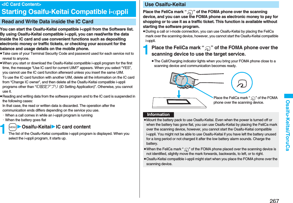 267Osaifu-Keitai/ToruCaYou can start the Osaifu-Keitai compatible i-αppli from the Software list. By using Osaifu-Keitai compatible i-αppli, you can read/write the data inside the IC card and use convenient functions such as depositing electronic money or traffic tickets, or checking your account for the balance and usage details on the mobile phone.pTake care of your Terminal Security Code and password used for each service not to reveal to anyone.pWhen you start or download the Osaifu-Keitai compatible i-αppli program for the first time, the message “Use IC card for current UIM?” appears. When you select “YES”, you cannot use the IC card function afterward unless you insert the same UIM. To use the IC card function with another UIM, delete all the information on the IC card from “Change IC owner”, and then delete all the Osaifu-Keitai compatible i-αppli programs other than “iD設定アプリ (iD Setting Application)”. Otherwise, you cannot use it.pReading and writing data from the software program and to the IC card is suspended in the following cases:In that case, the read or written data is discarded. The operation after the communication ends differs depending on the service you use.・When a call comes in while an i-αppli program is running・When the battery goes flat1mOsaifu-KeitaiIC card contentThe list of the Osaifu-Keitai compatible i-αppli program is displayed. When you select the i-αppli program, it starts up.&lt;IC Card Content&gt;Starting Osaifu-Keitai Compatible i-αppliRead and Write Data inside the IC CardPlace the FeliCa mark “ ” of the FOMA phone over the scanning device, and you can use the FOMA phone as electronic money to pay for shopping or to use it as a traffic ticket. This function is available without starting the software program.pDuring a call or i-mode connection, you can use Osaifu-Keitai by placing the FeliCa mark over the scanning device, however, you cannot start the Osaifu-Keitai compatible i-αppli.1Place the FeliCa mark “ ” of the FOMA phone over the scanning device to use the target service.pThe Call/Charging indicator lights when you bring your FOMA phone close to a scanning device and communication becomes ready.Use Osaifu-KeitaiPlace the FeliCa mark “ ” of the FOMA phone over the scanning device.InformationpMount the battery pack to use Osaifu-Keitai. Even when the power is turned off or when the battery has gone flat, you can use Osaifu-Keitai by placing the FeliCa mark over the scanning device, however, you cannot start the Osaifu-Keitai compatible i-αppli. You might not be able to use Osaifu-Keitai if you have left the battery unused for a long period or not charged it after the low battery alarm sounds. Charge the battery.pWhen the FeliCa mark “ ” of the FOMA phone placed over the scanning device is not identified, slightly move the mark forwards, backwards, to left, or to right.pOsaifu-Keitai compatible i-αppli might start when you place the FOMA phone over the scanning device.