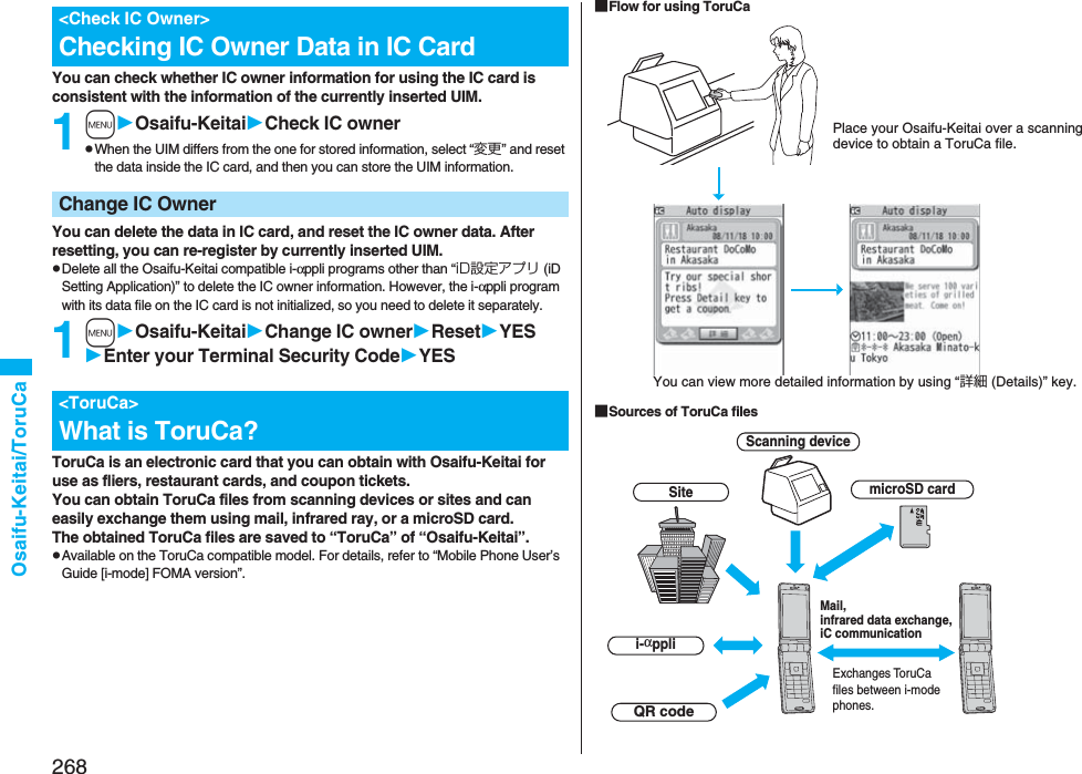 268Osaifu-Keitai/ToruCaYou can check whether IC owner information for using the IC card is consistent with the information of the currently inserted UIM.1mOsaifu-KeitaiCheck IC ownerpWhen the UIM differs from the one for stored information, select “変更” and reset the data inside the IC card, and then you can store the UIM information. You can delete the data in IC card, and reset the IC owner data. After resetting, you can re-register by currently inserted UIM.pDelete all the Osaifu-Keitai compatible i-αppli programs other than “iD設定アプリ (iD Setting Application)” to delete the IC owner information. However, the i-αppli program with its data file on the IC card is not initialized, so you need to delete it separately.1mOsaifu-KeitaiChange IC ownerResetYESEnter your Terminal Security CodeYESToruCa is an electronic card that you can obtain with Osaifu-Keitai for use as fliers, restaurant cards, and coupon tickets. You can obtain ToruCa files from scanning devices or sites and can easily exchange them using mail, infrared ray, or a microSD card.The obtained ToruCa files are saved to “ToruCa” of “Osaifu-Keitai”.pAvailable on the ToruCa compatible model. For details, refer to “Mobile Phone User’s Guide [i-mode] FOMA version”.&lt;Check IC Owner&gt;Checking IC Owner Data in IC CardChange IC Owner&lt;ToruCa&gt;What is ToruCa?■Flow for using ToruCa■Sources of ToruCa filesPlace your Osaifu-Keitai over a scanning device to obtain a ToruCa file.You can view more detailed information by using “詳細 (Details)” key.Scanning deviceSitei-αppliExchanges ToruCa files between i-mode phones.Mail, infrared data exchange, iC communicationQR codemicroSD card