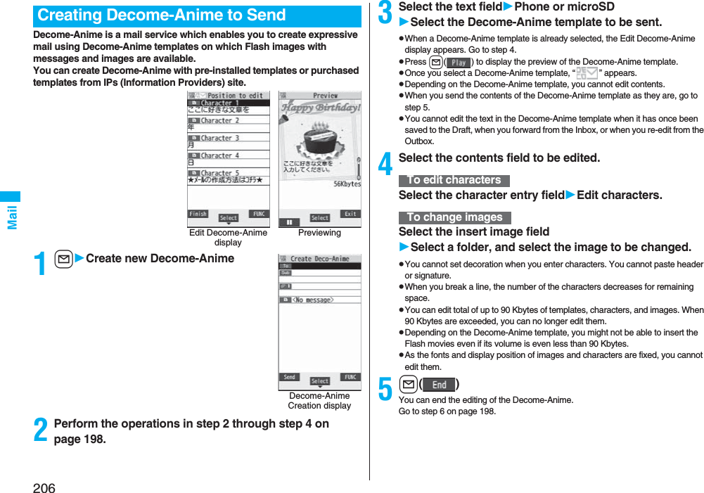 206MailDecome-Anime is a mail service which enables you to create expressive mail using Decome-Anime templates on which Flash images with messages and images are available.You can create Decome-Anime with pre-installed templates or purchased templates from IPs (Information Providers) site.1lCreate new Decome-Anime2Perform the operations in step 2 through step 4 on page 198.Creating Decome-Anime to SendEdit Decome-Anime displayPreviewingDecome-Anime Creation display3Select the text fieldPhone or microSDSelect the Decome-Anime template to be sent.pWhen a Decome-Anime template is already selected, the Edit Decome-Anime display appears. Go to step 4.pPress l( ) to display the preview of the Decome-Anime template.pOnce you select a Decome-Anime template, “ ” appears.pDepending on the Decome-Anime template, you cannot edit contents.pWhen you send the contents of the Decome-Anime template as they are, go to step 5.pYou cannot edit the text in the Decome-Anime template when it has once been saved to the Draft, when you forward from the Inbox, or when you re-edit from the Outbox.4Select the contents field to be edited.Select the character entry fieldEdit characters.Select the insert image fieldSelect a folder, and select the image to be changed.pYou cannot set decoration when you enter characters. You cannot paste header or signature.pWhen you break a line, the number of the characters decreases for remaining space.pYou can edit total of up to 90 Kbytes of templates, characters, and images. When 90 Kbytes are exceeded, you can no longer edit them.pDepending on the Decome-Anime template, you might not be able to insert the Flash movies even if its volume is even less than 90 Kbytes.pAs the fonts and display position of images and characters are fixed, you cannot edit them.5l()You can end the editing of the Decome-Anime.Go to step 6 on page 198.To edit charactersTo change images