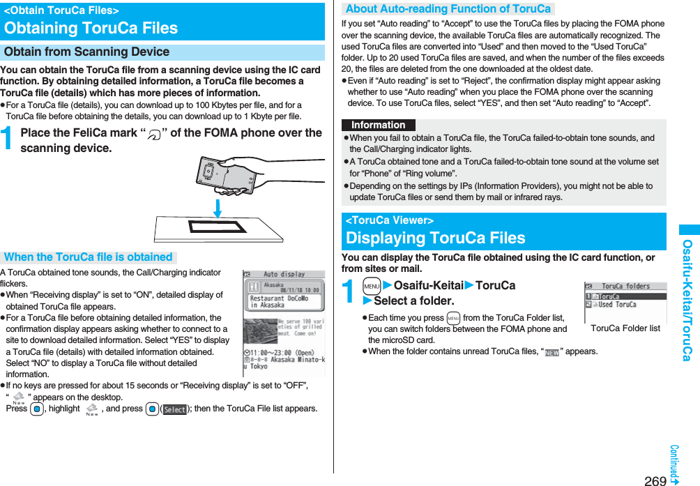 269Osaifu-Keitai/ToruCaYou can obtain the ToruCa file from a scanning device using the IC card function. By obtaining detailed information, a ToruCa file becomes a ToruCa file (details) which has more pieces of information.pFor a ToruCa file (details), you can download up to 100 Kbytes per file, and for a ToruCa file before obtaining the details, you can download up to 1 Kbyte per file.1Place the FeliCa mark “ ” of the FOMA phone over the scanning device.A ToruCa obtained tone sounds, the Call/Charging indicator flickers.pWhen “Receiving display” is set to “ON”, detailed display of obtained ToruCa file appears.pFor a ToruCa file before obtaining detailed information, the confirmation display appears asking whether to connect to a site to download detailed information. Select “YES” to display a ToruCa file (details) with detailed information obtained. Select “NO” to display a ToruCa file without detailed information.pIf no keys are pressed for about 15 seconds or “Receiving display” is set to “OFF”, “” appears on the desktop. Press Oo, highlight  , and press Oo(); then the ToruCa File list appears.&lt;Obtain ToruCa Files&gt;Obtaining ToruCa FilesObtain from Scanning Device When the ToruCa file is obtainedIf you set “Auto reading” to “Accept” to use the ToruCa files by placing the FOMA phone over the scanning device, the available ToruCa files are automatically recognized. The used ToruCa files are converted into “Used” and then moved to the “Used ToruCa” folder. Up to 20 used ToruCa files are saved, and when the number of the files exceeds 20, the files are deleted from the one downloaded at the oldest date.pEven if “Auto reading” is set to “Reject”, the confirmation display might appear asking whether to use “Auto reading” when you place the FOMA phone over the scanning device. To use ToruCa files, select “YES”, and then set “Auto reading” to “Accept”.You can display the ToruCa file obtained using the IC card function, or from sites or mail.1mOsaifu-KeitaiToruCaSelect a folder.pEach time you press m from the ToruCa Folder list, you can switch folders between the FOMA phone and the microSD card.pWhen the folder contains unread ToruCa files, “” appears.About Auto-reading Function of ToruCaInformationpWhen you fail to obtain a ToruCa file, the ToruCa failed-to-obtain tone sounds, and the Call/Charging indicator lights.pA ToruCa obtained tone and a ToruCa failed-to-obtain tone sound at the volume set for “Phone” of “Ring volume”.pDepending on the settings by IPs (Information Providers), you might not be able to update ToruCa files or send them by mail or infrared rays.&lt;ToruCa Viewer&gt;Displaying ToruCa FilesToruCa Folder list