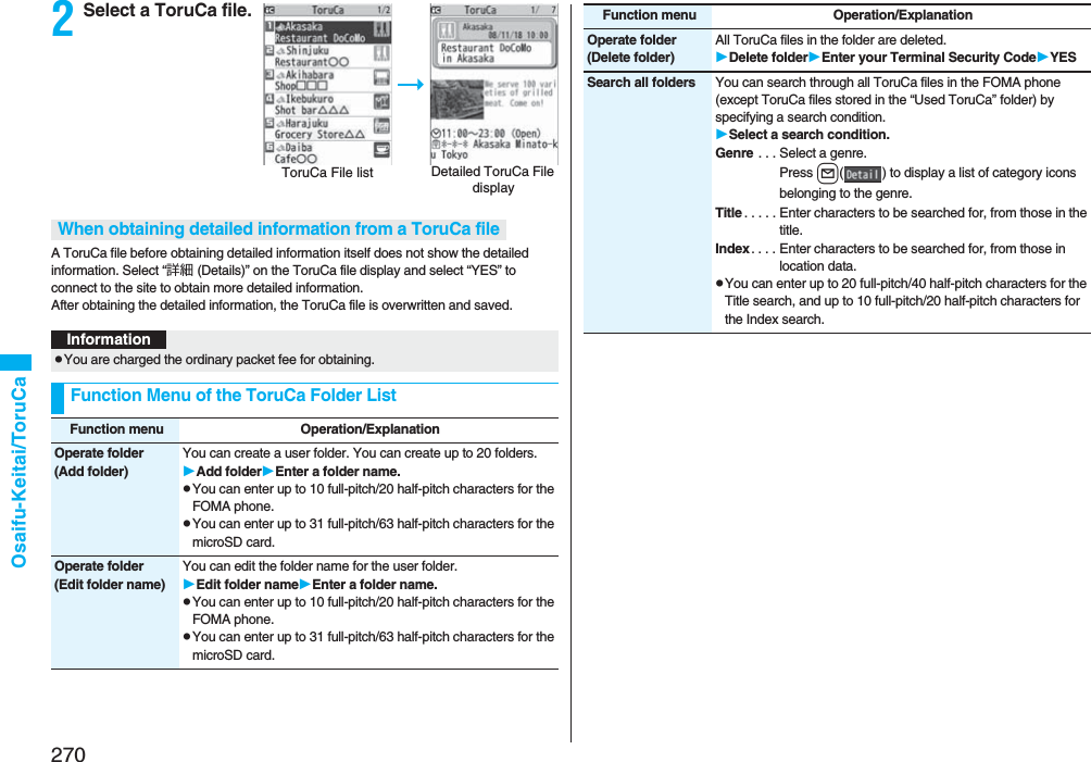 270Osaifu-Keitai/ToruCa2Select a ToruCa file.A ToruCa file before obtaining detailed information itself does not show the detailed information. Select “詳細 (Details)” on the ToruCa file display and select “YES” to connect to the site to obtain more detailed information. After obtaining the detailed information, the ToruCa file is overwritten and saved.Detailed ToruCa File displayToruCa File listWhen obtaining detailed information from a ToruCa fileInformationpYou are charged the ordinary packet fee for obtaining.Function Menu of the ToruCa Folder ListFunction menu Operation/ExplanationOperate folder(Add folder)You can create a user folder. You can create up to 20 folders.Add folderEnter a folder name.pYou can enter up to 10 full-pitch/20 half-pitch characters for the FOMA phone.pYou can enter up to 31 full-pitch/63 half-pitch characters for the microSD card.Operate folder(Edit folder name)You can edit the folder name for the user folder.Edit folder nameEnter a folder name.pYou can enter up to 10 full-pitch/20 half-pitch characters for the FOMA phone.pYou can enter up to 31 full-pitch/63 half-pitch characters for the microSD card.Operate folder(Delete folder)All ToruCa files in the folder are deleted.Delete folderEnter your Terminal Security CodeYESSearch all folders You can search through all ToruCa files in the FOMA phone (except ToruCa files stored in the “Used ToruCa” folder) by specifying a search condition.Select a search condition.Genre . . . Select a genre.Press l( ) to display a list of category icons belonging to the genre.Title . . . . . Enter characters to be searched for, from those in the title.Index. . . . Enter characters to be searched for, from those in location data.pYou can enter up to 20 full-pitch/40 half-pitch characters for the Title search, and up to 10 full-pitch/20 half-pitch characters for the Index search.Function menu Operation/Explanation