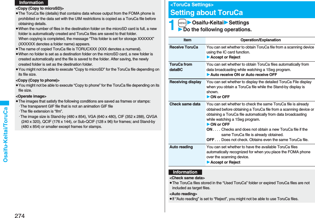 274Osaifu-Keitai/ToruCa&lt;Copy (Copy to microSD)&gt;pThe ToruCa file (details) that contains data whose output from the FOMA phone is prohibited or the data set with the UIM restrictions is copied as a ToruCa file before obtaining details.pWhen the number of files in the destination folder on the microSD card is full, a new folder is automatically created and ToruCa files are saved to that folder.When copying is completed, the message “This folder is set for storage XXXXXX” (XXXXXX denotes a folder name) appears.pThe name of copied ToruCa file is TORUCXXX (XXX denotes a numeral).pWhen no folder is set as a destination folder on the microSD card, a new folder is created automatically and the file is saved to the folder. After saving, the newly created folder is set as the destination folder.pYou might not be able to execute “Copy to microSD” for the ToruCa file depending on its file size.&lt;Copy (Copy to phone)&gt;pYou might not be able to execute “Copy to phone” for the ToruCa file depending on its file size.&lt;Operate image&gt;pThe images that satisfy the following conditions are saved as frames or stamps:・The transparent GIF file that is not an animation GIF file・The file extension is “ifm”.・The image size is Stand-by (480 x 854), VGA (640 x 480), CIF (352 x 288), QVGA (240 x 320), QCIF (176 x 144), or Sub-QCIF (128 x 96) for frames; and Stand-by (480 x 854) or smaller except frames for stamps. Information1mOsaifu-KeitaiSettingsDo the following operations.&lt;ToruCa Settings&gt;Setting about ToruCaItem Operation/ExplanationReceive ToruCa You can set whether to obtain ToruCa file from a scanning device using the IC card function.Accept or RejectToruCa from dataBCYou can set whether to obtain ToruCa files automatically from data broadcasting while watching a 1Seg program.Auto receive ON or Auto receive OFFReceiving display You can set whether to display the detailed ToruCa File display when you obtain a ToruCa file while the Stand-by display is shown.ON or OFFCheck same data You can set whether to check the same ToruCa file is already obtained before obtaining a ToruCa file from a scanning device or obtaining a ToruCa file automatically from data broadcasting while watching a 1Seg program.ON or OFFON . . . . Checks and does not obtain a new ToruCa file if the same ToruCa file is already obtained.OFF . . . Does not check. Obtains even the same ToruCa file.Auto reading You can set whether to have the available ToruCa files automatically recognized for when you place the FOMA phone over the scanning device.Accept or RejectInformation&lt;Check same data&gt;pThe ToruCa files stored in the “Used ToruCa” folder or expired ToruCa files are not included as target files.&lt;Auto reading&gt;pIf “Auto reading” is set to “Reject”, you might not be able to use ToruCa files.