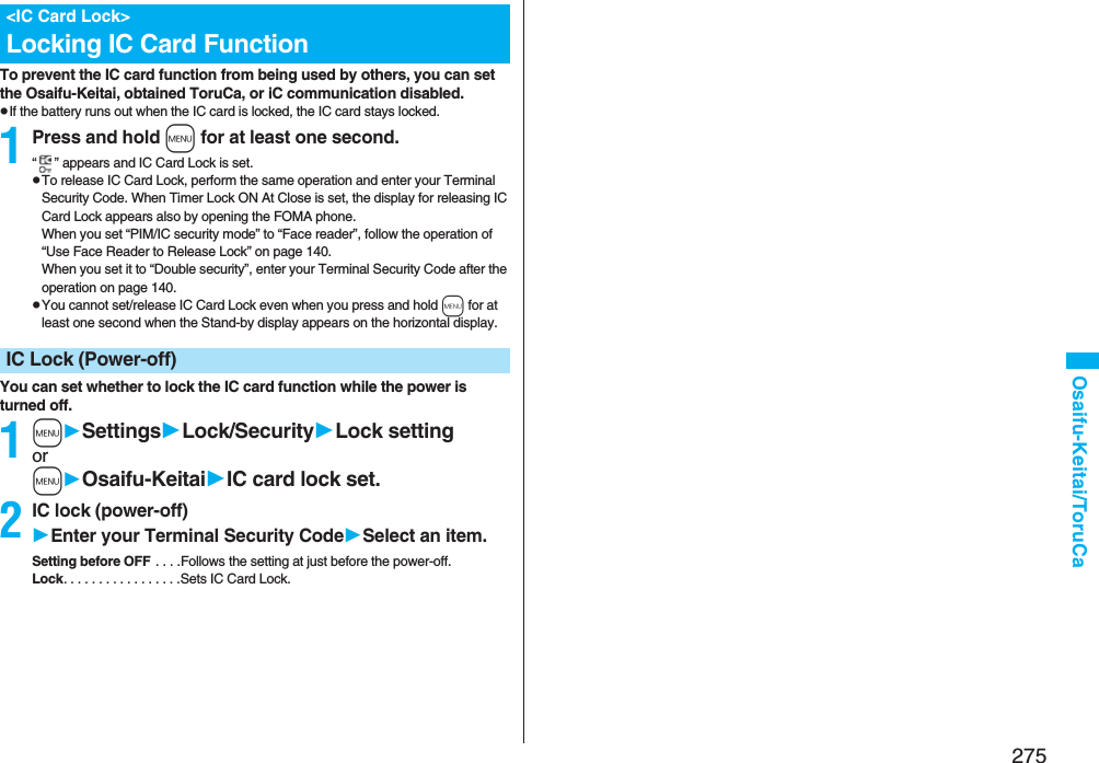 275Osaifu-Keitai/ToruCaTo prevent the IC card function from being used by others, you can set the Osaifu-Keitai, obtained ToruCa, or iC communication disabled.pIf the battery runs out when the IC card is locked, the IC card stays locked.1Press and hold m for at least one second.“ ” appears and IC Card Lock is set.pTo release IC Card Lock, perform the same operation and enter your Terminal Security Code. When Timer Lock ON At Close is set, the display for releasing IC Card Lock appears also by opening the FOMA phone.When you set “PIM/IC security mode” to “Face reader”, follow the operation of “Use Face Reader to Release Lock” on page 140.When you set it to “Double security”, enter your Terminal Security Code after the operation on page 140.pYou cannot set/release IC Card Lock even when you press and hold m for at least one second when the Stand-by display appears on the horizontal display.You can set whether to lock the IC card function while the power is turned off.1mSettingsLock/SecurityLock settingormOsaifu-KeitaiIC card lock set.2IC lock (power-off)Enter your Terminal Security CodeSelect an item.Setting before OFF . . . .Follows the setting at just before the power-off.Lock. . . . . . . . . . . . . . . . .Sets IC Card Lock.&lt;IC Card Lock&gt;Locking IC Card FunctionIC Lock (Power-off)