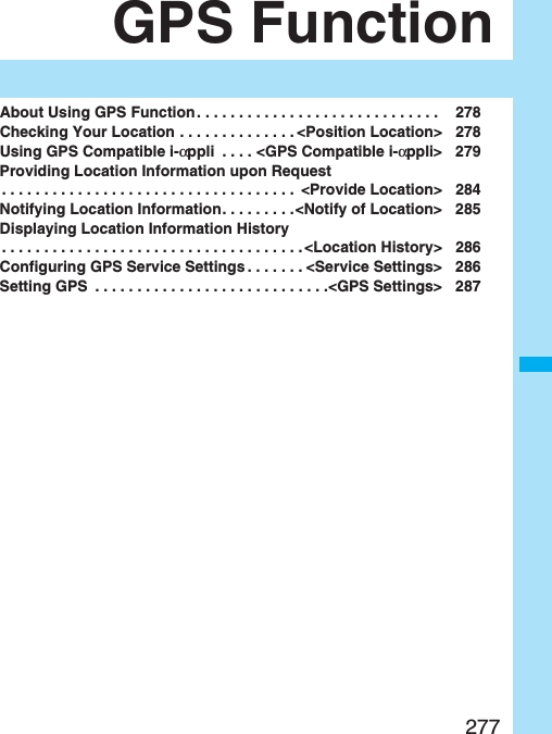 277GPS FunctionAbout Using GPS Function . . . . . . . . . . . . . . . . . . . . . . . . . . . . .  278Checking Your Location . . . . . . . . . . . . . . &lt;Position Location&gt; 278Using GPS Compatible i-αppli  . . . . &lt;GPS Compatible i-αppli&gt; 279Providing Location Information upon Request. . . . . . . . . . . . . . . . . . . . . . . . . . . . . . . . . . .  &lt;Provide Location&gt; 284Notifying Location Information. . . . . . . . .&lt;Notify of Location&gt; 285Displaying Location Information History. . . . . . . . . . . . . . . . . . . . . . . . . . . . . . . . . . . . &lt;Location History&gt; 286Configuring GPS Service Settings . . . . . . . &lt;Service Settings&gt; 286Setting GPS  . . . . . . . . . . . . . . . . . . . . . . . . . . . .&lt;GPS Settings&gt; 287