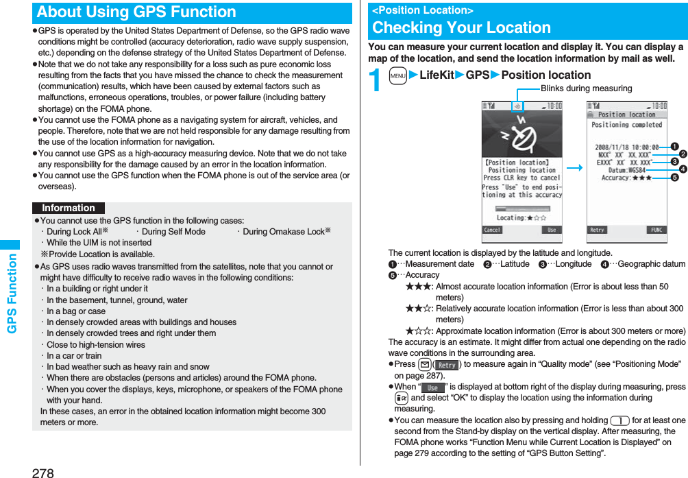 278GPS FunctionpGPS is operated by the United States Department of Defense, so the GPS radio wave conditions might be controlled (accuracy deterioration, radio wave supply suspension, etc.) depending on the defense strategy of the United States Department of Defense.pNote that we do not take any responsibility for a loss such as pure economic loss resulting from the facts that you have missed the chance to check the measurement (communication) results, which have been caused by external factors such as malfunctions, erroneous operations, troubles, or power failure (including battery shortage) on the FOMA phone.pYou cannot use the FOMA phone as a navigating system for aircraft, vehicles, and people. Therefore, note that we are not held responsible for any damage resulting from the use of the location information for navigation.pYou cannot use GPS as a high-accuracy measuring device. Note that we do not take any responsibility for the damage caused by an error in the location information.pYou cannot use the GPS function when the FOMA phone is out of the service area (or overseas). About Using GPS FunctionInformationpYou cannot use the GPS function in the following cases: ・During Lock All※・During Self Mode ・During Omakase Lock※・While the UIM is not inserted※Provide Location is available.pAs GPS uses radio waves transmitted from the satellites, note that you cannot or might have difficulty to receive radio waves in the following conditions:・In a building or right under it・In the basement, tunnel, ground, water・In a bag or case・In densely crowded areas with buildings and houses・In densely crowded trees and right under them・Close to high-tension wires・In a car or train・In bad weather such as heavy rain and snow・When there are obstacles (persons and articles) around the FOMA phone.・When you cover the displays, keys, microphone, or speakers of the FOMA phone with your hand.In these cases, an error in the obtained location information might become 300 meters or more.You can measure your current location and display it. You can display a map of the location, and send the location information by mail as well.1mLifeKitGPSPosition locationThe current location is displayed by the latitude and longitude.…Measurement date    …Latitude    …Longitude    …Geographic datum…Accuracy★★★: Almost accurate location information (Error is about less than 50 meters)★★☆: Relatively accurate location information (Error is less than about 300 meters)★☆☆: Approximate location information (Error is about 300 meters or more)The accuracy is an estimate. It might differ from actual one depending on the radio wave conditions in the surrounding area.pPress l( ) to measure again in “Quality mode” (see “Positioning Mode” on page 287).pWhen “ ” is displayed at bottom right of the display during measuring, press i and select “OK” to display the location using the information during measuring.pYou can measure the location also by pressing and holding 1 for at least one second from the Stand-by display on the vertical display. After measuring, the FOMA phone works “Function Menu while Current Location is Displayed” on page 279 according to the setting of “GPS Button Setting”.&lt;Position Location&gt;Checking Your LocationBlinks during measuring