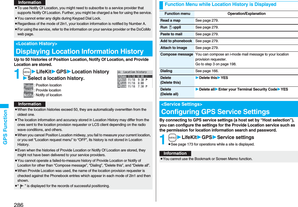 286GPS FunctionUp to 50 histories of Position Location, Notify Of Location, and Provide Location are stored.1mLifeKitGPSLocation historySelect a location history.: Position location: Provide location: Notify of locationpTo use Notify Of Location, you might need to subscribe to a service provider that supports Notify Of Location. Further, you might be charged a fee for using the service.pYou cannot enter any digits during Keypad Dial Lock.pRegardless of the mode of 2in1, your location information is notified by Number A.pFor using the service, refer to the information on your service provider or the DoCoMo web page.&lt;Location History&gt;Displaying Location Information HistoryInformationInformationpWhen the location histories exceed 50, they are automatically overwritten from the oldest one.pThe location information and accuracy stored in Location History may differ from the ones sent to the location provision requester or LCS client depending on the radio wave conditions, and others.pWhen you cancel Position Location midway, you fail to measure your current location, or you set “Location request menu” to “OFF”, its history is not stored in Location History.pEven when the histories of Provide Location or Notify Of Location are stored, they might not have been delivered to your service providers.pYou cannot operate a failed-to-measure history of Provide Location or Notify of Location for other than “Compose message”, “Dialing”, “Delete this”, and “Delete all”.pWhen Provide Location was used, the name of the location provision requester is checked against the Phonebook entries which appear in each mode of 2in1 and then shown.p“ ” is displayed for the records of successful positioning.By connecting to GPS service settings (a host set by “Host selection”), you can configure the settings for the Provide Location service such as the permission for location information search and password.1mLifeKitGPSService settingspSee page 173 for operations while a site is displayed.Function Menu while Location History is DisplayedFunction menu Operation/ExplanationRead a map See page 279.Run iαppli See page 279.Paste to mail See page 279.Add to phonebook See page 279.Attach to image See page 279.Compose message You can compose an i-mode mail message to your location provision requester.Go to step 3 on page 198.Dialing See page 166.Delete (Delete this)Delete thisYESDelete (Delete all)Delete allEnter your Terminal Security CodeYES&lt;Service Settings&gt;Configuring GPS Service SettingsInformationpYou cannot use the Bookmark or Screen Memo function.