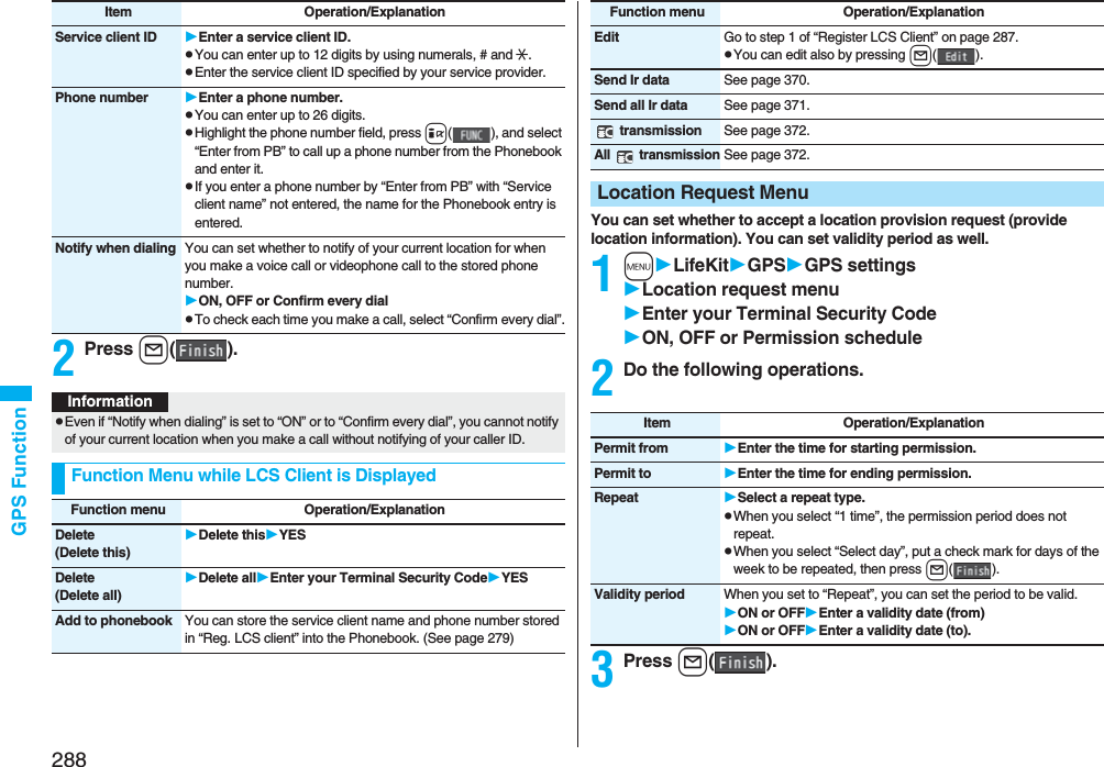 288GPS Function2Press l().Service client ID Enter a service client ID.pYou can enter up to 12 digits by using numerals, # and :.pEnter the service client ID specified by your service provider.Phone number Enter a phone number.pYou can enter up to 26 digits.pHighlight the phone number field, press i( ), and select “Enter from PB” to call up a phone number from the Phonebook and enter it.pIf you enter a phone number by “Enter from PB” with “Service client name” not entered, the name for the Phonebook entry is entered.Notify when dialing You can set whether to notify of your current location for when you make a voice call or videophone call to the stored phone number.ON, OFF or Confirm every dialpTo check each time you make a call, select “Confirm every dial”.Item Operation/ExplanationInformationpEven if “Notify when dialing” is set to “ON” or to “Confirm every dial”, you cannot notify of your current location when you make a call without notifying of your caller ID.Function Menu while LCS Client is DisplayedFunction menu Operation/ExplanationDelete(Delete this)Delete thisYESDelete(Delete all)Delete allEnter your Terminal Security CodeYESAdd to phonebook You can store the service client name and phone number stored in “Reg. LCS client” into the Phonebook. (See page 279)You can set whether to accept a location provision request (provide location information). You can set validity period as well.1mLifeKitGPSGPS settingsLocation request menuEnter your Terminal Security CodeON, OFF or Permission schedule2Do the following operations.3Press l().Edit Go to step 1 of “Register LCS Client” on page 287.pYou can edit also by pressing l().Send Ir data See page 370.Send all Ir data See page 371. transmission See page 372.All  transmissionSee page 372.Location Request MenuFunction menu Operation/ExplanationItem Operation/ExplanationPermit from Enter the time for starting permission.Permit to Enter the time for ending permission.Repeat Select a repeat type.pWhen you select “1 time”, the permission period does not repeat.pWhen you select “Select day”, put a check mark for days of the week to be repeated, then press l().Validity period When you set to “Repeat”, you can set the period to be valid.ON or OFFEnter a validity date (from)ON or OFFEnter a validity date (to).