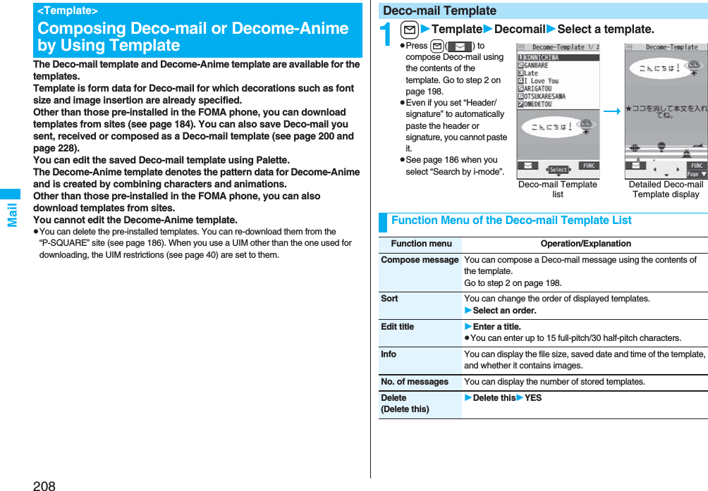 208MailThe Deco-mail template and Decome-Anime template are available for the templates.Template is form data for Deco-mail for which decorations such as font size and image insertion are already specified.Other than those pre-installed in the FOMA phone, you can download templates from sites (see page 184). You can also save Deco-mail you sent, received or composed as a Deco-mail template (see page 200 and page 228). You can edit the saved Deco-mail template using Palette.The Decome-Anime template denotes the pattern data for Decome-Anime and is created by combining characters and animations.Other than those pre-installed in the FOMA phone, you can also download templates from sites.You cannot edit the Decome-Anime template.pYou can delete the pre-installed templates. You can re-download them from the “P-SQUARE” site (see page 186). When you use a UIM other than the one used for downloading, the UIM restrictions (see page 40) are set to them.&lt;Template&gt;Composing Deco-mail or Decome-Anime by Using Template 1lTemplateDecomailSelect a template.pPress l() to compose Deco-mail using the contents of the template. Go to step 2 on page 198.pEven if you set “Header/signature” to automatically paste the header or signature, you cannot paste it.pSee page 186 when you select “Search by i-mode”.Deco-mail TemplateDeco-mail Template listDetailed Deco-mail Template displayFunction Menu of the Deco-mail Template ListFunction menu Operation/ExplanationCompose message You can compose a Deco-mail message using the contents of the template.Go to step 2 on page 198.Sort You can change the order of displayed templates.Select an order.Edit title Enter a title.pYou can enter up to 15 full-pitch/30 half-pitch characters.Info You can display the file size, saved date and time of the template, and whether it contains images.No. of messages You can display the number of stored templates.Delete(Delete this)Delete thisYES