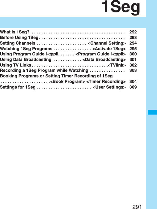 2911SegWhat is 1Seg?  . . . . . . . . . . . . . . . . . . . . . . . . . . . . . . . . . . . . . . .  292Before Using 1Seg . . . . . . . . . . . . . . . . . . . . . . . . . . . . . . . . . . . .  293Setting Channels . . . . . . . . . . . . . . . . . . . . .  &lt;Channel Setting&gt; 294Watching 1Seg Programs . . . . . . . . . . . . . . . . &lt;Activate 1Seg&gt; 295Using Program Guide i-αppli. . . . . . . &lt;Program Guide i-αppli&gt; 300Using Data Broadcasting  . . . . . . . . . . . . &lt;Data Broadcasting&gt; 301Using TV Links . . . . . . . . . . . . . . . . . . . . . . . . . . . . . . . .&lt;TVlink&gt; 302Recording a 1Seg Program while Watching . . . . . . . . . . . . . . .  303Booking Programs or Setting Timer Recording of 1Seg. . . . . . . . . . . . . . . . . . . . .&lt;Book Program&gt; &lt;Timer Recording&gt; 304Settings for 1Seg . . . . . . . . . . . . . . . . . . . . . . .  &lt;User Settings&gt; 309