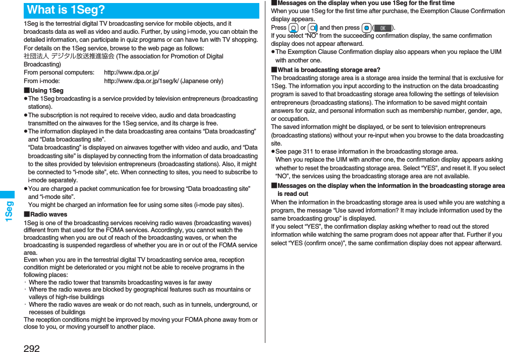 2921Seg1Seg is the terrestrial digital TV broadcasting service for mobile objects, and it broadcasts data as well as video and audio. Further, by using i-mode, you can obtain the detailed information, can participate in quiz programs or can have fun with TV shopping.For details on the 1Seg service, browse to the web page as follows:社団法人 デジタル放送推進協会 (The association for Promotion of Digital Broadcasting)From personal computers: http://www.dpa.or.jp/From i-mode: http://www.dpa.or.jp/1seg/k/ (Japanese only)■Using 1SegpThe 1Seg broadcasting is a service provided by television entrepreneurs (broadcasting stations).pThe subscription is not required to receive video, audio and data broadcasting transmitted on the airwaves for the 1Seg service, and its charge is free.pThe information displayed in the data broadcasting area contains “Data broadcasting” and “Data broadcasting site”. “Data broadcasting” is displayed on airwaves together with video and audio, and “Data broadcasting site” is displayed by connecting from the information of data broadcasting to the sites provided by television entrepreneurs (broadcasting stations). Also, it might be connected to “i-mode site”, etc. When connecting to sites, you need to subscribe to i-mode separately.pYou are charged a packet communication fee for browsing “Data broadcasting site” and “i-mode site”.You might be charged an information fee for using some sites (i-mode pay sites).■Radio waves1Seg is one of the broadcasting services receiving radio waves (broadcasting waves) different from that used for the FOMA services. Accordingly, you cannot watch the broadcasting when you are out of reach of the broadcasting waves, or when the broadcasting is suspended regardless of whether you are in or out of the FOMA service area.Even when you are in the terrestrial digital TV broadcasting service area, reception condition might be deteriorated or you might not be able to receive programs in the following places:・Where the radio tower that transmits broadcasting waves is far away・Where the radio waves are blocked by geographical features such as mountains or valleys of high-rise buildings・Where the radio waves are weak or do not reach, such as in tunnels, underground, or recesses of buildingsThe reception conditions might be improved by moving your FOMA phone away from or close to you, or moving yourself to another place.What is 1Seg? ■Messages on the display when you use 1Seg for the first timeWhen you use 1Seg for the first time after purchase, the Exemption Clause Confirmation display appears.Press Xo or Vo and then press Oo(). If you select “NO” from the succeeding confirmation display, the same confirmation display does not appear afterward.pThe Exemption Clause Confirmation display also appears when you replace the UIM with another one.■What is broadcasting storage area?The broadcasting storage area is a storage area inside the terminal that is exclusive for 1Seg. The information you input according to the instruction on the data broadcasting program is saved to that broadcasting storage area following the settings of television entrepreneurs (broadcasting stations). The information to be saved might contain answers for quiz, and personal information such as membership number, gender, age, or occupation. The saved information might be displayed, or be sent to television entrepreneurs (broadcasting stations) without your re-input when you browse to the data broadcasting site.pSee page 311 to erase information in the broadcasting storage area.When you replace the UIM with another one, the confirmation display appears asking whether to reset the broadcasting storage area. Select “YES”, and reset it. If you select “NO”, the services using the broadcasting storage area are not available.■Messages on the display when the information in the broadcasting storage area is read outWhen the information in the broadcasting storage area is used while you are watching a program, the message “Use saved information? It may include information used by the same broadcasting group” is displayed. If you select “YES”, the confirmation display asking whether to read out the stored information while watching the same program does not appear after that. Further if you select “YES (confirm once)”, the same confirmation display does not appear afterward.