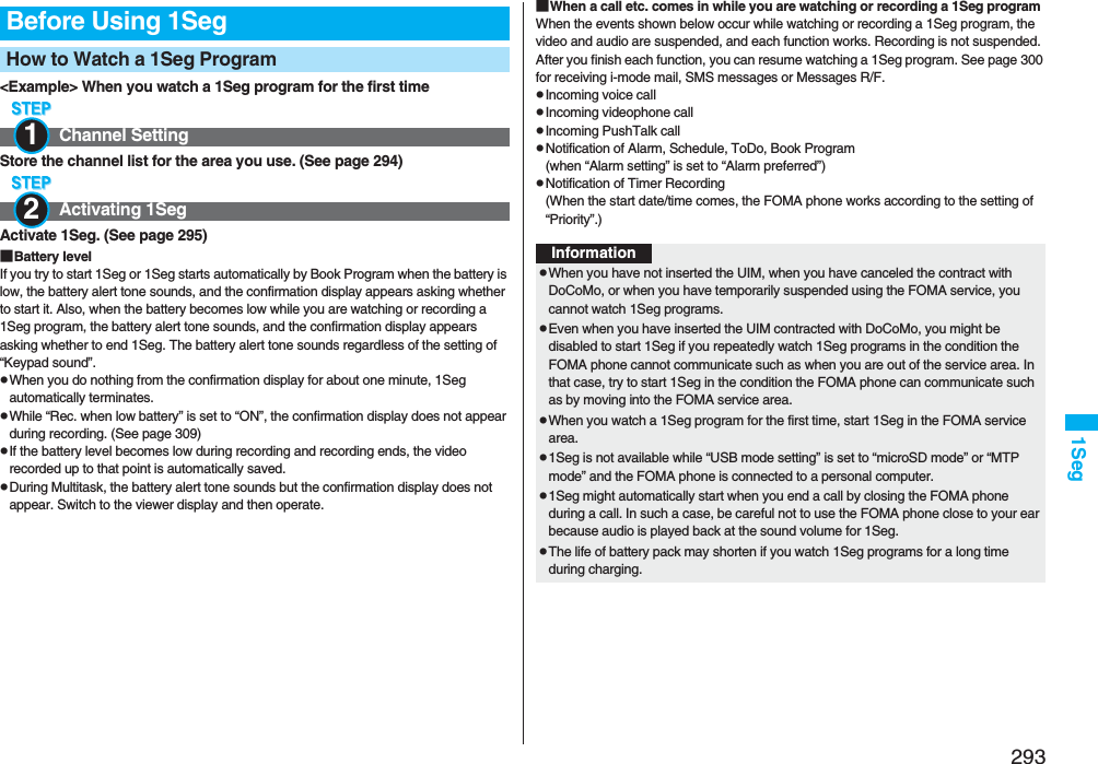 2931Seg&lt;Example&gt; When you watch a 1Seg program for the first timeStore the channel list for the area you use. (See page 294)Activate 1Seg. (See page 295)■Battery levelIf you try to start 1Seg or 1Seg starts automatically by Book Program when the battery is low, the battery alert tone sounds, and the confirmation display appears asking whether to start it. Also, when the battery becomes low while you are watching or recording a 1Seg program, the battery alert tone sounds, and the confirmation display appears asking whether to end 1Seg. The battery alert tone sounds regardless of the setting of “Keypad sound”.pWhen you do nothing from the confirmation display for about one minute, 1Seg automatically terminates.pWhile “Rec. when low battery” is set to “ON”, the confirmation display does not appear during recording. (See page 309)pIf the battery level becomes low during recording and recording ends, the video recorded up to that point is automatically saved.pDuring Multitask, the battery alert tone sounds but the confirmation display does not appear. Switch to the viewer display and then operate.Before Using 1SegHow to Watch a 1Seg ProgramChannel SettingActivating 1Seg12■When a call etc. comes in while you are watching or recording a 1Seg programWhen the events shown below occur while watching or recording a 1Seg program, the video and audio are suspended, and each function works. Recording is not suspended.After you finish each function, you can resume watching a 1Seg program. See page 300 for receiving i-mode mail, SMS messages or Messages R/F.pIncoming voice callpIncoming videophone callpIncoming PushTalk callpNotification of Alarm, Schedule, ToDo, Book Program(when “Alarm setting” is set to “Alarm preferred”)pNotification of Timer Recording(When the start date/time comes, the FOMA phone works according to the setting of “Priority”.)InformationpWhen you have not inserted the UIM, when you have canceled the contract with DoCoMo, or when you have temporarily suspended using the FOMA service, you cannot watch 1Seg programs.pEven when you have inserted the UIM contracted with DoCoMo, you might be disabled to start 1Seg if you repeatedly watch 1Seg programs in the condition the FOMA phone cannot communicate such as when you are out of the service area. In that case, try to start 1Seg in the condition the FOMA phone can communicate such as by moving into the FOMA service area.pWhen you watch a 1Seg program for the first time, start 1Seg in the FOMA service area.p1Seg is not available while “USB mode setting” is set to “microSD mode” or “MTP mode” and the FOMA phone is connected to a personal computer.p1Seg might automatically start when you end a call by closing the FOMA phone during a call. In such a case, be careful not to use the FOMA phone close to your ear because audio is played back at the sound volume for 1Seg. pThe life of battery pack may shorten if you watch 1Seg programs for a long time during charging.