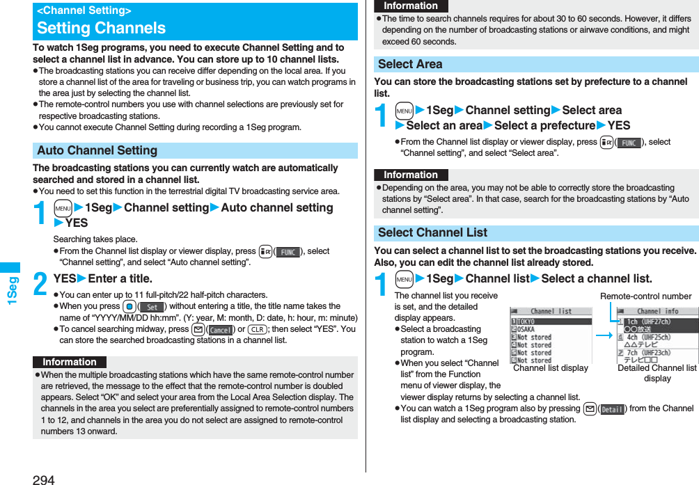 2941SegTo watch 1Seg programs, you need to execute Channel Setting and to select a channel list in advance. You can store up to 10 channel lists.pThe broadcasting stations you can receive differ depending on the local area. If you store a channel list of the area for traveling or business trip, you can watch programs in the area just by selecting the channel list.pThe remote-control numbers you use with channel selections are previously set for respective broadcasting stations.pYou cannot execute Channel Setting during recording a 1Seg program.The broadcasting stations you can currently watch are automatically searched and stored in a channel list.pYou need to set this function in the terrestrial digital TV broadcasting service area.1m1SegChannel settingAuto channel settingYESSearching takes place.pFrom the Channel list display or viewer display, press i( ), select “Channel setting”, and select “Auto channel setting”.2YESEnter a title.pYou can enter up to 11 full-pitch/22 half-pitch characters.pWhen you press Oo( ) without entering a title, the title name takes the name of “YYYY/MM/DD hh:mm”. (Y: year, M: month, D: date, h: hour, m: minute)pTo cancel searching midway, press l() or r; then select “YES”. You can store the searched broadcasting stations in a channel list.&lt;Channel Setting&gt;Setting ChannelsAuto Channel SettingInformationpWhen the multiple broadcasting stations which have the same remote-control number are retrieved, the message to the effect that the remote-control number is doubled appears. Select “OK” and select your area from the Local Area Selection display. The channels in the area you select are preferentially assigned to remote-control numbers 1 to 12, and channels in the area you do not select are assigned to remote-control numbers 13 onward.You can store the broadcasting stations set by prefecture to a channel list.1m1SegChannel settingSelect areaSelect an areaSelect a prefectureYESpFrom the Channel list display or viewer display, press i(), select “Channel setting”, and select “Select area”.You can select a channel list to set the broadcasting stations you receive. Also, you can edit the channel list already stored.1m1SegChannel listSelect a channel list.The channel list you receive is set, and the detailed display appears.pSelect a broadcasting station to watch a 1Seg program.pWhen you select “Channel list” from the Function menu of viewer display, the viewer display returns by selecting a channel list.pYou can watch a 1Seg program also by pressing l( ) from the Channel list display and selecting a broadcasting station.pThe time to search channels requires for about 30 to 60 seconds. However, it differs depending on the number of broadcasting stations or airwave conditions, and might exceed 60 seconds.Select AreaInformationInformationpDepending on the area, you may not be able to correctly store the broadcasting stations by “Select area”. In that case, search for the broadcasting stations by “Auto channel setting”.Select Channel ListChannel list display Detailed Channel list displayRemote-control number