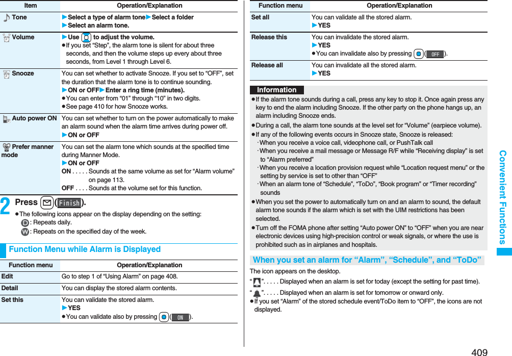 409Convenient Functions2Press l().pThe following icons appear on the display depending on the setting:: Repeats daily.: Repeats on the specified day of the week.Tone Select a type of alarm toneSelect a folderSelect an alarm tone.Volume Use Bo to adjust the volume.pIf you set “Step”, the alarm tone is silent for about three seconds, and then the volume steps up every about three seconds, from Level 1 through Level 6.Snooze You can set whether to activate Snooze. If you set to “OFF”, set the duration that the alarm tone is to continue sounding.ON or OFFEnter a ring time (minutes).pYou can enter from “01” through “10” in two digits.pSee page 410 for how Snooze works.Auto power ON You can set whether to turn on the power automatically to make an alarm sound when the alarm time arrives during power off.ON or OFFPrefer manner modeYou can set the alarm tone which sounds at the specified time during Manner Mode.ON or OFFON . . . . . Sounds at the same volume as set for “Alarm volume” on page 113.OFF . . . . Sounds at the volume set for this function.Item Operation/ExplanationFunction Menu while Alarm is DisplayedFunction menu Operation/ExplanationEdit Go to step 1 of “Using Alarm” on page 408.Detail You can display the stored alarm contents.Set this You can validate the stored alarm.YESpYou can validate also by pressing Oo().The icon appears on the desktop.“ ”. . . . . Displayed when an alarm is set for today (except the setting for past time).“ ”. . . . . Displayed when an alarm is set for tomorrow or onward only.pIf you set “Alarm” of the stored schedule event/ToDo item to “OFF”, the icons are not displayed.Set all You can validate all the stored alarm.YESRelease this You can invalidate the stored alarm.YESpYou can invalidate also by pressing Oo().Release all You can invalidate all the stored alarm.YESFunction menu Operation/ExplanationInformationpIf the alarm tone sounds during a call, press any key to stop it. Once again press any key to end the alarm including Snooze. If the other party on the phone hangs up, an alarm including Snooze ends.pDuring a call, the alarm tone sounds at the level set for “Volume” (earpiece volume).pIf any of the following events occurs in Snooze state, Snooze is released:･When you receive a voice call, videophone call, or PushTalk call･When you receive a mail message or Message R/F while “Receiving display” is set to “Alarm preferred”･When you receive a location provision request while “Location request menu” or the setting by service is set to other than “OFF”･When an alarm tone of “Schedule”, “ToDo”, “Book program” or “Timer recording” soundspWhen you set the power to automatically turn on and an alarm to sound, the default alarm tone sounds if the alarm which is set with the UIM restrictions has been selected.pTurn off the FOMA phone after setting “Auto power ON” to “OFF” when you are near electronic devices using high-precision control or weak signals, or where the use is prohibited such as in airplanes and hospitals.When you set an alarm for “Alarm”, “Schedule”, and “ToDo”