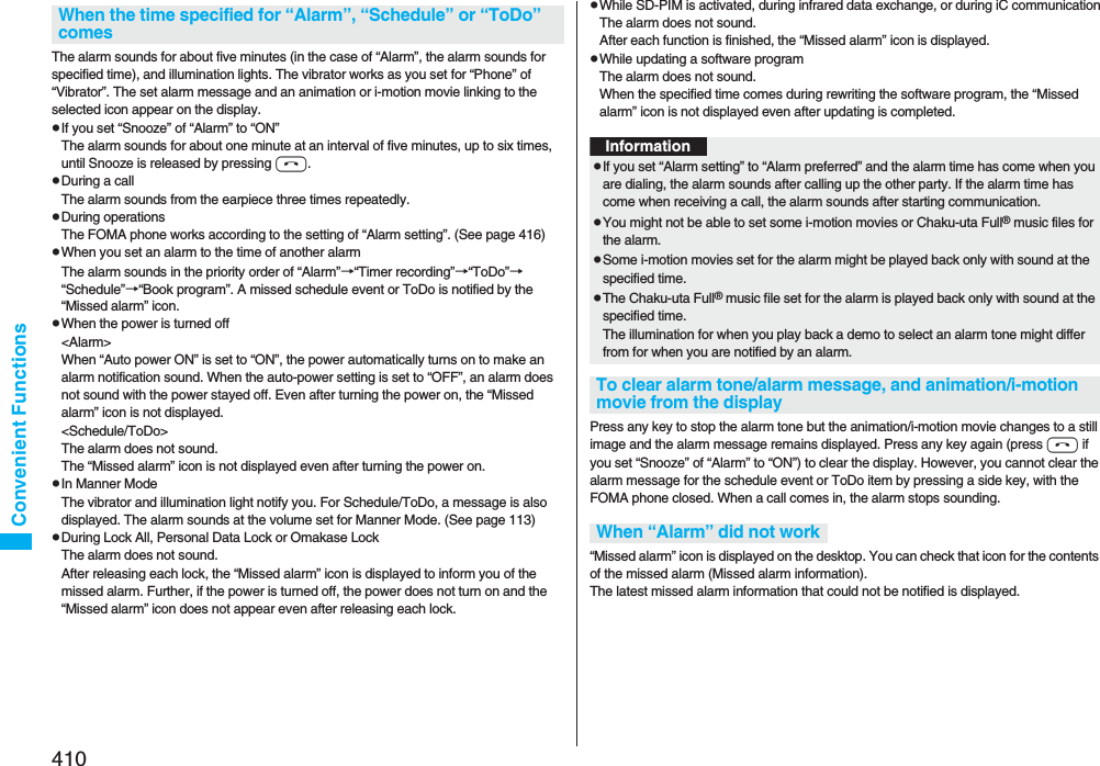 410Convenient FunctionsThe alarm sounds for about five minutes (in the case of “Alarm”, the alarm sounds for specified time), and illumination lights. The vibrator works as you set for “Phone” of “Vibrator”. The set alarm message and an animation or i-motion movie linking to the selected icon appear on the display.pIf you set “Snooze” of “Alarm” to “ON”The alarm sounds for about one minute at an interval of five minutes, up to six times, until Snooze is released by pressing h. pDuring a callThe alarm sounds from the earpiece three times repeatedly. pDuring operations The FOMA phone works according to the setting of “Alarm setting”. (See page 416)pWhen you set an alarm to the time of another alarmThe alarm sounds in the priority order of “Alarm”→“Timer recording”→“ToDo”→“Schedule”→“Book program”. A missed schedule event or ToDo is notified by the “Missed alarm” icon.pWhen the power is turned off&lt;Alarm&gt;When “Auto power ON” is set to “ON”, the power automatically turns on to make an alarm notification sound. When the auto-power setting is set to “OFF”, an alarm does not sound with the power stayed off. Even after turning the power on, the “Missed alarm” icon is not displayed.&lt;Schedule/ToDo&gt;The alarm does not sound. The “Missed alarm” icon is not displayed even after turning the power on.pIn Manner ModeThe vibrator and illumination light notify you. For Schedule/ToDo, a message is also displayed. The alarm sounds at the volume set for Manner Mode. (See page 113)pDuring Lock All, Personal Data Lock or Omakase LockThe alarm does not sound.After releasing each lock, the “Missed alarm” icon is displayed to inform you of the missed alarm. Further, if the power is turned off, the power does not turn on and the “Missed alarm” icon does not appear even after releasing each lock.When the time specified for “Alarm”, “Schedule” or “ToDo” comespWhile SD-PIM is activated, during infrared data exchange, or during iC communicationThe alarm does not sound.After each function is finished, the “Missed alarm” icon is displayed.pWhile updating a software programThe alarm does not sound.When the specified time comes during rewriting the software program, the “Missed alarm” icon is not displayed even after updating is completed.Press any key to stop the alarm tone but the animation/i-motion movie changes to a still image and the alarm message remains displayed. Press any key again (press h if you set “Snooze” of “Alarm” to “ON”) to clear the display. However, you cannot clear the alarm message for the schedule event or ToDo item by pressing a side key, with the FOMA phone closed. When a call comes in, the alarm stops sounding.“Missed alarm” icon is displayed on the desktop. You can check that icon for the contents of the missed alarm (Missed alarm information).The latest missed alarm information that could not be notified is displayed.InformationpIf you set “Alarm setting” to “Alarm preferred” and the alarm time has come when you are dialing, the alarm sounds after calling up the other party. If the alarm time has come when receiving a call, the alarm sounds after starting communication.pYou might not be able to set some i-motion movies or Chaku-uta Full® music files for the alarm.pSome i-motion movies set for the alarm might be played back only with sound at the specified time.pThe Chaku-uta Full® music file set for the alarm is played back only with sound at the specified time.The illumination for when you play back a demo to select an alarm tone might differ from for when you are notified by an alarm.To clear alarm tone/alarm message, and animation/i-motion movie from the displayWhen “Alarm” did not work