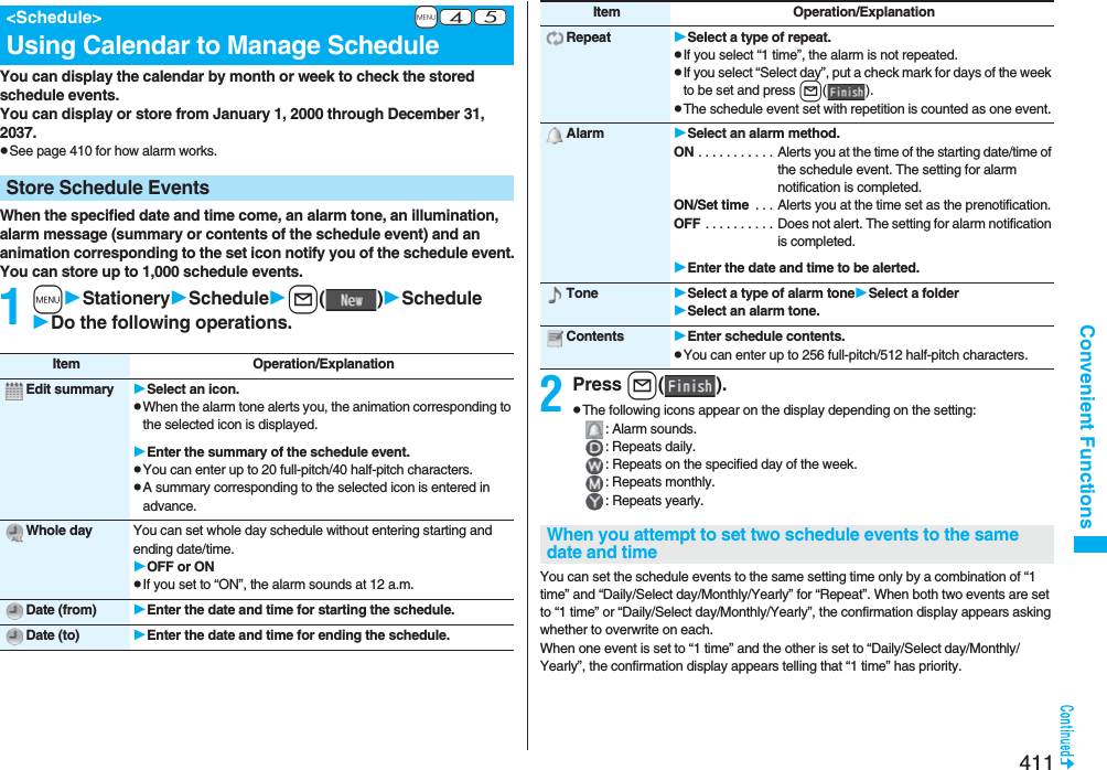 411Convenient FunctionsYou can display the calendar by month or week to check the stored schedule events.You can display or store from January 1, 2000 through December 31, 2037.pSee page 410 for how alarm works.When the specified date and time come, an alarm tone, an illumination, alarm message (summary or contents of the schedule event) and an animation corresponding to the set icon notify you of the schedule event.You can store up to 1,000 schedule events.1mStationerySchedulel()ScheduleDo the following operations.+m-4-5&lt;Schedule&gt;Using Calendar to Manage ScheduleStore Schedule EventsItem Operation/ExplanationEdit summary Select an icon.pWhen the alarm tone alerts you, the animation corresponding to the selected icon is displayed.Enter the summary of the schedule event.pYou can enter up to 20 full-pitch/40 half-pitch characters.pA summary corresponding to the selected icon is entered in advance.Whole day You can set whole day schedule without entering starting and ending date/time.OFF or ONpIf you set to “ON”, the alarm sounds at 12 a.m.Date (from) Enter the date and time for starting the schedule.Date (to) Enter the date and time for ending the schedule.2Press l().pThe following icons appear on the display depending on the setting:: Alarm sounds.: Repeats daily.: Repeats on the specified day of the week.: Repeats monthly.: Repeats yearly.You can set the schedule events to the same setting time only by a combination of “1 time” and “Daily/Select day/Monthly/Yearly” for “Repeat”. When both two events are set to “1 time” or “Daily/Select day/Monthly/Yearly”, the confirmation display appears asking whether to overwrite on each.When one event is set to “1 time” and the other is set to “Daily/Select day/Monthly/Yearly”, the confirmation display appears telling that “1 time” has priority.Repeat Select a type of repeat.pIf you select “1 time”, the alarm is not repeated.pIf you select “Select day”, put a check mark for days of the week to be set and press l().pThe schedule event set with repetition is counted as one event.Alarm Select an alarm method.ON . . . . . . . . . . . Alerts you at the time of the starting date/time of the schedule event. The setting for alarm notification is completed.ON/Set time  . . . Alerts you at the time set as the prenotification.OFF . . . . . . . . . . Does not alert. The setting for alarm notification is completed.Enter the date and time to be alerted.Tone Select a type of alarm toneSelect a folderSelect an alarm tone.Contents Enter schedule contents.pYou can enter up to 256 full-pitch/512 half-pitch characters.Item Operation/ExplanationWhen you attempt to set two schedule events to the same date and time