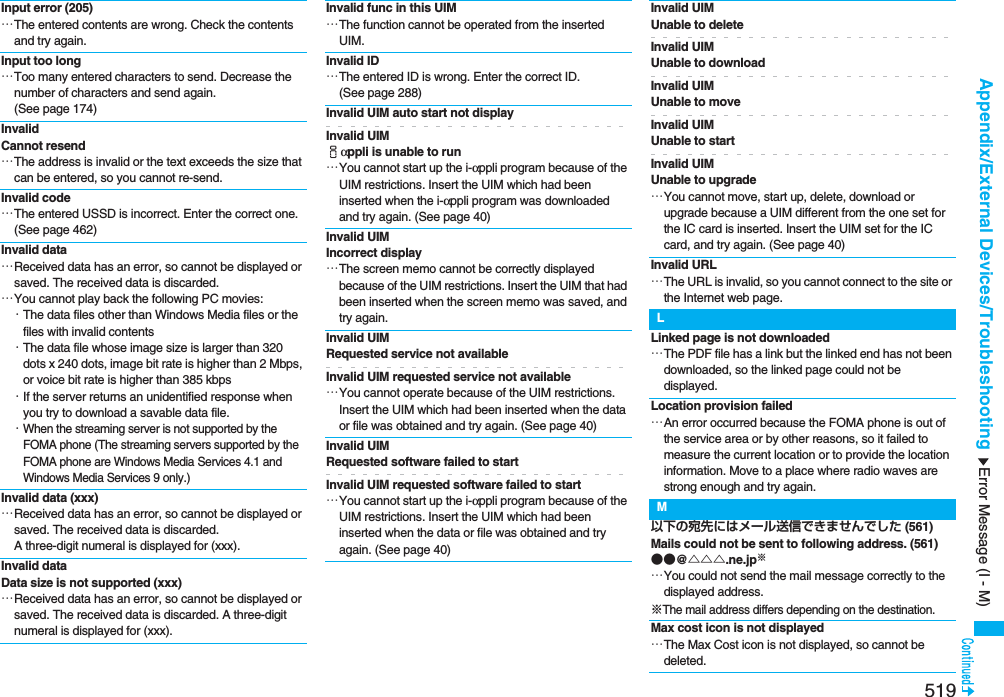 519Appendix/External Devices/TroubleshootingInput error (205)…The entered contents are wrong. Check the contents and try again.Input too long…Too many entered characters to send. Decrease the number of characters and send again. (See page 174)Invalid Cannot resend…The address is invalid or the text exceeds the size that can be entered, so you cannot re-send.Invalid code…The entered USSD is incorrect. Enter the correct one. (See page 462)Invalid data…Received data has an error, so cannot be displayed or saved. The received data is discarded.…You cannot play back the following PC movies:・The data files other than Windows Media files or the files with invalid contents・The data file whose image size is larger than 320 dots x 240 dots, image bit rate is higher than 2 Mbps, or voice bit rate is higher than 385 kbps・If the server returns an unidentified response when you try to download a savable data file.・When the streaming server is not supported by the FOMA phone (The streaming servers supported by the FOMA phone are Windows Media Services 4.1 and Windows Media Services 9 only.)Invalid data (xxx)…Received data has an error, so cannot be displayed or saved. The received data is discarded. A three-digit numeral is displayed for (xxx).Invalid dataData size is not supported (xxx)…Received data has an error, so cannot be displayed or saved. The received data is discarded. A three-digit numeral is displayed for (xxx).Invalid func in this UIM…The function cannot be operated from the inserted UIM.Invalid ID…The entered ID is wrong. Enter the correct ID. (See page 288)Invalid UIM auto start not displayInvalid UIM iαppli is unable to run…You cannot start up the i-αppli program because of the UIM restrictions. Insert the UIM which had been inserted when the i-αppli program was downloaded and try again. (See page 40)Invalid UIM Incorrect display…The screen memo cannot be correctly displayed because of the UIM restrictions. Insert the UIM that had been inserted when the screen memo was saved, and try again.Invalid UIM Requested service not availableInvalid UIM requested service not available…You cannot operate because of the UIM restrictions. Insert the UIM which had been inserted when the data or file was obtained and try again. (See page 40)Invalid UIM Requested software failed to startInvalid UIM requested software failed to start…You cannot start up the i-αppli program because of the UIM restrictions. Insert the UIM which had been inserted when the data or file was obtained and try again. (See page 40)Invalid UIMUnable to deleteInvalid UIM Unable to downloadInvalid UIM Unable to moveInvalid UIM Unable to startInvalid UIM Unable to upgrade…You cannot move, start up, delete, download or upgrade because a UIM different from the one set for the IC card is inserted. Insert the UIM set for the IC card, and try again. (See page 40)Invalid URL…The URL is invalid, so you cannot connect to the site or the Internet web page.LLinked page is not downloaded…The PDF file has a link but the linked end has not been downloaded, so the linked page could not be displayed.Location provision failed…An error occurred because the FOMA phone is out of the service area or by other reasons, so it failed to measure the current location or to provide the location information. Move to a place where radio waves are strong enough and try again.M以下の宛先にはメール送信できませんでした (561)Mails could not be sent to following address. (561)●●@△△△.ne.jp※…You could not send the mail message correctly to the displayed address.※The mail address differs depending on the destination.Max cost icon is not displayed…The Max Cost icon is not displayed, so cannot be deleted.Error Message (I - M)