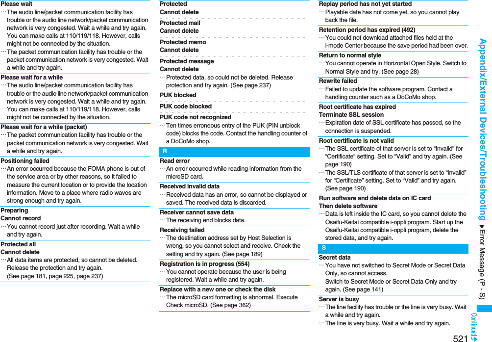 521Appendix/External Devices/TroubleshootingPlease wait…The audio line/packet communication facility has trouble or the audio line network/packet communication network is very congested. Wait a while and try again. You can make calls at 110/119/118. However, calls might not be connected by the situation.…The packet communication facility has trouble or the packet communication network is very congested. Wait a while and try again.Please wait for a while…The audio line/packet communication facility has trouble or the audio line network/packet communication network is very congested. Wait a while and try again. You can make calls at 110/119/118. However, calls might not be connected by the situation.Please wait for a while (packet)…The packet communication facility has trouble or the packet communication network is very congested. Wait a while and try again.Positioning failed…An error occurred because the FOMA phone is out of the service area or by other reasons, so it failed to measure the current location or to provide the location information. Move to a place where radio waves are strong enough and try again.PreparingCannot record…You cannot record just after recording. Wait a while and try again.Protected allCannot delete…All data items are protected, so cannot be deleted. Release the protection and try again. (See page 181, page 225, page 237)ProtectedCannot deleteProtected mailCannot deleteProtected memoCannot deleteProtected messageCannot delete…Protected data, so could not be deleted. Release protection and try again. (See page 237)PUK blockedPUK code blockedPUK code not recognized…Ten times erroneous entry of the PUK (PIN unblock code) blocks the code. Contact the handling counter of a DoCoMo shop.RRead error…An error occurred while reading information from the microSD card.Received invalid data…Received data has an error, so cannot be displayed or saved. The received data is discarded.Receiver cannot save data…The receiving end blocks data.Receiving failed…The destination address set by Host Selection is wrong, so you cannot select and receive. Check the setting and try again. (See page 189)Registration is in progress (554)…You cannot operate because the user is being registered. Wait a while and try again.Replace with a new one or check the disk…The microSD card formatting is abnormal. Execute Check microSD. (See page 362)Replay period has not yet started…Playable date has not come yet, so you cannot play back the file.Retention period has expired (492)…You could not download attached files held at the i-mode Center because the save period had been over.Return to normal style…You cannot operate in Horizontal Open Style. Switch to Normal Style and try. (See page 28)Rewrite failed…Failed to update the software program. Contact a handling counter such as a DoCoMo shop.Root certificate has expiredTerminate SSL session…Expiration date of SSL certificate has passed, so the connection is suspended.Root certificate is not valid…The SSL certificate of that server is set to “Invalid” for “Certificate” setting. Set to “Valid” and try again. (See page 190)…The SSL/TLS certificate of that server is set to “Invalid” for “Certificate” setting. Set to “Valid” and try again. (See page 190)Run software and delete data on IC cardThen delete software…Data is left inside the IC card, so you cannot delete the Osaifu-Keitai compatible i-αppli program. Start up the Osaifu-Keitai compatible i-αppli program, delete the stored data, and try again.SSecret data…You have not switched to Secret Mode or Secret Data Only, so cannot access.Switch to Secret Mode or Secret Data Only and try again. (See page 141)Server is busy…The line facility has trouble or the line is very busy. Wait a while and try again.…The line is very busy. Wait a while and try again.Error Message (P - S)