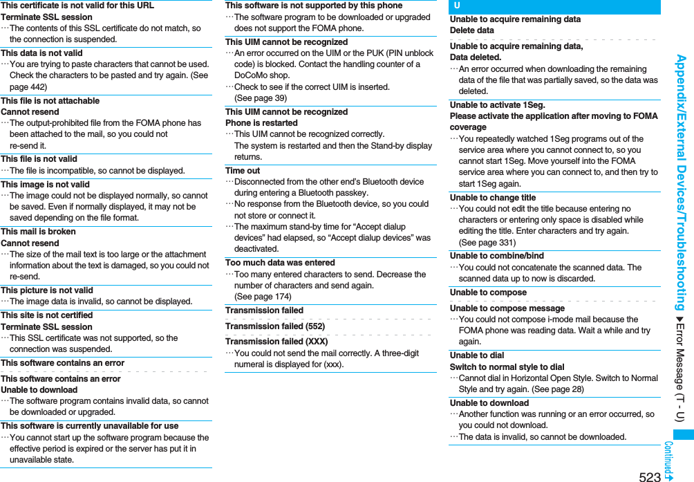 523Appendix/External Devices/TroubleshootingThis certificate is not valid for this URLTerminate SSL session…The contents of this SSL certificate do not match, so the connection is suspended.This data is not valid…You are trying to paste characters that cannot be used. Check the characters to be pasted and try again. (See page 442)This file is not attachable Cannot resend…The output-prohibited file from the FOMA phone has been attached to the mail, so you could not re-send it.This file is not valid…The file is incompatible, so cannot be displayed.This image is not valid…The image could not be displayed normally, so cannot be saved. Even if normally displayed, it may not be saved depending on the file format.This mail is broken Cannot resend…The size of the mail text is too large or the attachment information about the text is damaged, so you could not re-send.This picture is not valid…The image data is invalid, so cannot be displayed.This site is not certifiedTerminate SSL session…This SSL certificate was not supported, so the connection was suspended.This software contains an errorThis software contains an error Unable to download…The software program contains invalid data, so cannot be downloaded or upgraded.This software is currently unavailable for use…You cannot start up the software program because the effective period is expired or the server has put it in unavailable state.This software is not supported by this phone…The software program to be downloaded or upgraded does not support the FOMA phone.This UIM cannot be recognized…An error occurred on the UIM or the PUK (PIN unblock code) is blocked. Contact the handling counter of a DoCoMo shop.…Check to see if the correct UIM is inserted. (See page 39)This UIM cannot be recognizedPhone is restarted…This UIM cannot be recognized correctly.The system is restarted and then the Stand-by display returns.Time out…Disconnected from the other end’s Bluetooth device during entering a Bluetooth passkey.…No response from the Bluetooth device, so you could not store or connect it.…The maximum stand-by time for “Accept dialup devices” had elapsed, so “Accept dialup devices” was deactivated.Too much data was entered…Too many entered characters to send. Decrease the number of characters and send again. (See page 174)Transmission failedTransmission failed (552)Transmission failed (XXX)…You could not send the mail correctly. A three-digit numeral is displayed for (xxx).UUnable to acquire remaining dataDelete dataUnable to acquire remaining data,Data deleted.…An error occurred when downloading the remaining data of the file that was partially saved, so the data was deleted.Unable to activate 1Seg.Please activate the application after moving to FOMA coverage…You repeatedly watched 1Seg programs out of the service area where you cannot connect to, so you cannot start 1Seg. Move yourself into the FOMA service area where you can connect to, and then try to start 1Seg again.Unable to change title…You could not edit the title because entering no characters or entering only space is disabled while editing the title. Enter characters and try again. (See page 331)Unable to combine/bind…You could not concatenate the scanned data. The scanned data up to now is discarded.Unable to composeUnable to compose message…You could not compose i-mode mail because the FOMA phone was reading data. Wait a while and try again.Unable to dialSwitch to normal style to dial…Cannot dial in Horizontal Open Style. Switch to Normal Style and try again. (See page 28)Unable to download…Another function was running or an error occurred, so you could not download.…The data is invalid, so cannot be downloaded.Error Message (T - U)